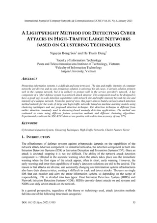 International Journal of Computer Networks & Communications (IJCNC) Vol.15, No.1, January 2023
DOI: 10.5121/ijcnc.2023.15103 35
A LIGHTWEIGHT METHOD FOR DETECTING CYBER
ATTACKS IN HIGH-TRAFFIC LARGE NETWORKS
BASED ON CLUSTERING TECHNIQUES
Nguyen Hong Son1
and Ha Thanh Dung2
1
Faculty of Information Technology
Posts and Telecommunications Institute of Technology, Vietnam
2
Falculty of Information Technology
Saigon University, Vietnam
ABSTRACT
Protecting information systems is a difficult and long-term task. The size and traffic intensity of computer
networks are diverse and no one protection solution is universal for all cases. A certain solution protects
well in the campus network, but it is unlikely to protect well in the service provider's network. A key
component of a cyber defence system is a network attack detector. This component needs to be designed to
have a good way to scale detection capabilities with network size and traffic intensity beyond the size and
intensity of a campus network. From this point of view, this paper aims to build a network attack detection
method suitable for the scale of large and high-traffic networks based on machine learning models using
clustering techniques and our proposed detection technique. The detection technique is different from
outlier detection commonly used in clustering-based anomaly detection applications. The method was
evaluated in cases using different feature extraction methods and different clustering algorithms.
Experimental results on the NSL-KDD data set are positive with a detection accuracy of over 97%.
KEYWORDS
Cyberattack Detection System, Clustering Techniques, High-Traffic Networks, Cluster Feature Vector
1. INTRODUCTION
The effectiveness of defence systems against cyberattacks depends on the capabilities of the
network attack detection component. In industrial networks, the detection component is built into
Intrusion Detection Systems (IDS) or Intrusion Detection and Prevention System (IDP). Once an
attack is detected, stopping it is not too difficult. The ability of the network attack detection
component is reflected in the accurate warning when the attack takes place and the immediate
warning when the first signs of the attack appear, often in short, early warning. However, the
early warning and error-free capabilities of today's detection solutions are still to be desired. The
reason is that attacks are diverse, and constantly changing and information system infrastructures
also have their characteristics, making it difficult to track and detect attacks. Thereare no single
IDS that can monitor and alert the entire information system, so depending on the scope of
responsibility, IDS is divided into two types: Host Intrusion Detection System (HIDS) and
Network Intrusion Detection System (NIDS). HIDSs can only detect attacks on end systems and
NIDSs can only detect attacks on the network.
In a general perspective, regardless of the theory or technology used, attack detection methods
fall into one of the following three main categories:
 