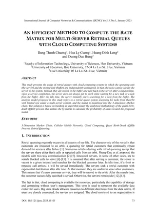 International Journal of Computer Networks & Communications (IJCNC) Vol.15, No.1, January 2023
DOI: 10.5121/ijcnc.2023.15105 73
AN EFFICIENT M COMPUTE THE RATE
MATRIX FOR MULTI-SERVER RETRIAL QUEUES
WITH CLOUD COMPUTING SYSTEMS
Dang Thanh Chuong1
, Hoa Ly Cuong1
, Hoang Dinh Long2
and Duong Duc Hung3
1
Faculty of Information Technology, University of Sciences, Hue University, Vietnam
2
University of Education, Hue University, 32-34 Le Loi St., Hue, Vietnam
3
Hue University, 03 Le Loi St., Hue, Vietnam
ABSTRACT
This study presents the usage of retrial queues with cloud computing systems in which the operating unit
(the server) and the storing unit (buffer) are independently considered. In fact, the tasks cannot occupy the
server to the system. Instead, they are stored in the buffer and sent back to the server after a random time.
Upon a service completion, the server does not always get to work while waiting for a new task or a task
from the buffer. After the idle time, the server instantly starts searching for a task from the buffer. The
analysis model proposed in this study refers to a retrial queue system searching for tasks from theorbit
with limited size under a multi-server context, and the model is modelized into the 3-dimension Markov
chain. The solution is based on building an algorithm under the analytical methodology of the quasi birth-
death (QBD) process that utilizes the Q-matrix to calculate the probability of states toward the proposed
model.
KEYWORDS
3-Dimension Markov Chain, Cellular Mobile Networks, Cloud Computing, Quasi Birth-Death (QBD)
Process, Retrial Queueing.
1. INTRODUCTION
Retrial queueing requently occurs in all aspects of our life. The characteristic of the retrial is that
customers are relocated to an orbit, a queueing for retrial customers that continually repeat
demand for services after failure [1]. Numerous articles dealing with retrial queueing accept that
the servers share either fresh calls or repeated calls from an orbit. Phung-Duc et al. proposed the
models with two-way communication [2]-[5]. Innovated servers, in some of other cases, are to
search blocked calls to serve [6]-[13]. It is assumed that after serving a customer, the server is
vacant in a given interval and searches for the blocked customer later. In idle time, if a fresh or
repeated call arrives, it will be served immediately. The servers seek a retrial customer with
exponential distribution after idle time. At that moment, they are unable to serve other customers.
This means that if a new customer arrives, they will be moved to the orbit. After the search time,
the customer successfully searched is served. Otherwise, the servers remain idle [12],[13].
The fact is that, cloud computing is available for resources, particularly the capability of storage
and computing without user’s management. This term is used to represent the available data
center for users. Big data clouds allocate resources to different directions from the data centre. If
users are closely connected, the servers are assigned. The cloud restricted to an organization is
ETHOD TO
 