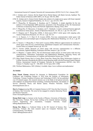International Journal of Computer Networks & Communications (IJCNC) Vol.15, No.1, January 2023
86
[18] J. Artalejo and I. Atencia, On the Single Server Retrial Queue with Batch Arrivals, Sankhyā: The
Indian Journal of Statistics (2003-2007), vol. 66, pp. 140-158, 2004.
[19]J. R. Artalejo and A. Gomez-Corral, Steady state solution of a single-server queue with linear repeated
requests, Journal of Applied Probability, vol. 34, no. 1, pp. 223-233, 1997.
[20] T. Phung-Duc, H. Masuyama, S. Kasahara, and Y. Takahashi, A simple algorithm for the rate
matrices of level-dependent QBD processes, presented at the Proceedings of the 5th International
Conference on Queueing Theory and Network Applications, Beijing, China, 2010.
[21] T. Phung-Duc, H. Masuyama, S. Kasahara, and Y. Takahashi, A matrix continued fraction approach
to multiserver retrial queues, Annals of Operations Research, vol. 202, no. 1, pp. 161-183, 2013.
[22] V. Dragieva and T. Phung-Duc (2020), A finite-source M/G/1 retrial queue with outgoing calls,
Annals of Operations Research, vol. 293, no. 1, pp. 101-121.
[23] A. A. Nazarov, S. V. Paul, O. D. Lizyura (2020), Two-way communication retrial queue with
unreliable server and multiple types of outgoing calls, Mathematical Modeling, vol. 28, no. 1, pp. 49-
61.
[24] A. Nazarov, T. Phung-Duc, S. Paul and O. Lizyura (2020), Diffusion approximation for multiserver
retrial queue with two-way communication, Distributed Computer and Communication Networks -
Lecture Notes in Computer Science, pp. 567-578.
[25] V. Vavilov (2020), Research on retrial queue with two‐way communication in a diffusion
environment, Applied Modeling Techniques and Data Analysis 2, pp. 233-249.
[26] A. Blaginin, I. Lapatin (2021), The two-dimensional output process of retrial queue with two-way
communication, Information Technologies and Mathematical Modelling. Queueing Theory and
Applications - Communications in Computer and Information Science, pp. 279-290.
[27] Dang Thanh Chuong, Hoa Ly Cuong, Pham Trung Duc, Duong Duc Hung, Performance Analysis in
Cellular Networks considering the QoS by retrial queueing model with the Fractional Guard Channels
Policies, International Journal of Computer Networks & Communications (IJCNC), July 2021,
Volume 13, Number 4, pp. 85 – 100, DOI: 10.5121/ijcnc.2021.13406.
[28] Wolfram Mathematica, 2022. [Online]. Available: https://www.wolfram.com/mathematica/
AUTHORS
Dang Thanh Chuong obtained his doctorate in Mathematical Foundation for
Computers and Computing Systems in 2014 from the Institute of Information
Technology, Vietnam Academy of Science and Technology (VAST). He has published
over 20 research papers. His research interests are in the fields of all-optical networks
with emphasis on packet/burst-based switching, Contention Resolution, and Quality of
Service; Queueing Theory and Retrial Queue; Wireless Networks. Email:
dtchuong@hueuni.edu.vn.
Hoa Ly Cuong procuring MSc in Computer Science in 2017 from the Hue University
of Science, Hue University. The areas he has engaged in comprise Queueing Theory
and Wireless Networks.
Email: hlcuong90@gmail.com.
Hoang Dinh Long is a lecturer at the Faculty of Physics, University of Education,
Hue University, Vietnam. He has been working at his research interests including
Control Engineering and Automation, Computer Networks. Email:
hdlong.dhsp@hueuni.edu.vn
Duong Duc Hung is a Technical Editor at the HU Journal of Science, Hue
University, Vietnam. His main research topics are Computer Networks and
Communications; Text Mining.
Email: ddhung@hueuni.edu.vn
 