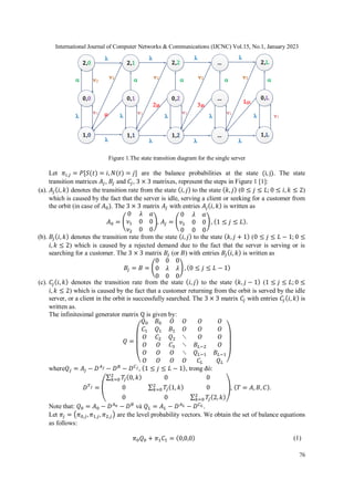 International Journal of Computer Networks & Communications (IJCNC) Vol.15, No.1, January 2023
76
Figure 1.The state transition diagram for the single server
Let 𝜋𝑖,𝑗 = 𝑃[𝑆(𝑡) = 𝑖, 𝑁(𝑡) = 𝑗] are the balance probabilities at the state (i, j). The state
transition matrices 𝐴𝑗, 𝐵𝑗 and 𝐶𝑗, 3 × 3 matrixes, represent the steps in Figure 1 [1]:
(a). 𝐴𝑗(𝑖, 𝑘) denotes the transition rate from the state (𝑖, 𝑗) to the state (𝑘, 𝑗) (0 ≤ 𝑗 ≤ 𝐿; 0 ≤ 𝑖, 𝑘 ≤ 2)
which is caused by the fact that the server is idle, serving a client or seeking for a customer from
the orbit (in case of 𝐴0). The 3 × 3 matrix 𝐴𝑗 with entries 𝐴𝑗(𝑖, 𝑘) is written as
𝐴0 = (
0 𝜆 𝛼
𝜈1 0 0
𝜈2 0 0
), 𝐴𝑗 = (
0 𝜆 𝛼
𝜈1 0 0
0 0 0
) , (1 ≤ 𝑗 ≤ 𝐿).
(b). 𝐵𝑗(𝑖, 𝑘) denotes the transition rate from the state (𝑖, 𝑗) to the state (𝑘, 𝑗 + 1) (0 ≤ 𝑗 ≤ 𝐿 − 1; 0 ≤
𝑖, 𝑘 ≤ 2) which is caused by a rejected demand due to the fact that the server is serving or is
searching for a customer. The 3 × 3 matrix 𝐵𝑗 (or 𝐵) with entries 𝐵𝑗(𝑖, 𝑘) is written as
𝐵𝑗 = 𝐵 = (
0 0 0
0 𝜆 𝜆
0 0 0
) , (0 ≤ 𝑗 ≤ 𝐿 − 1)
(c). 𝐶𝑗(𝑖, 𝑘) denotes the transition rate from the state (𝑖, 𝑗) to the state (𝑘, 𝑗 − 1) (1 ≤ 𝑗 ≤ 𝐿;0 ≤
𝑖, 𝑘 ≤ 2) which is caused by the fact that a customer returning from the orbit is served by the idle
server, or a client in the orbit is successfully searched. The 3 × 3 matrix 𝐶𝑗 with entries 𝐶𝑗(𝑖, 𝑘) is
written as.
The infinitesimal generator matrix Q is given by:
𝑄 =
(
𝑄0 𝐵0 𝛰 𝛰 𝛰 𝛰
𝐶1 𝑄1 𝐵1 𝛰 𝛰 𝛰
𝛰 𝐶2 𝑄2 ⋱ 𝛰 𝛰
𝛰 𝛰 𝐶3 ⋱ 𝐵𝐿−2 𝛰
𝛰 𝛰 𝛰 ⋱ 𝑄𝐿−1 𝐵𝐿−1
𝛰 𝛰 𝛰 𝛰 𝐶𝐿 𝑄𝐿 )
where𝑄𝑗 = 𝐴𝑗 − 𝐷𝐴𝑗 − 𝐷𝐵
− 𝐷𝐶𝑗, (1 ≤ 𝑗 ≤ 𝐿 − 1), trong đó:
𝐷𝑇𝑗 = (
∑ 𝑇
𝑗(0, 𝑘)
2
𝑘=0 0 0
0 ∑ 𝑇
𝑗(1, 𝑘)
2
𝑘=0 0
0 0 ∑ 𝑇
𝑗(2, 𝑘)
2
𝑘=0
), (𝑇 = 𝐴, 𝐵, 𝐶).
Note that: 𝑄0 = 𝐴0 − 𝐷𝐴0 − 𝐷𝐵
và 𝑄𝐿 = 𝐴𝐿 − 𝐷𝐴𝐿 − 𝐷𝐶𝐿 .
Let 𝜋𝑗 = (𝜋0,𝑗, 𝜋1,𝑗, 𝜋2,𝑗) are the level probability vectors. We obtain the set of balance equations
as follows:
𝜋0𝑄0 + 𝜋1𝐶1 = (0,0,0) (1)
2,0
0,0
1,0
2,1
0,1
1,1
2,2
0,2
1,2
...
...
...
2,L
0,L
1,L
   
   

    
   
   


 
L

  

 