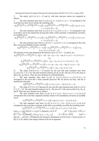 International Journal of Computer Networks & Communications (IJCNC) Vol.15, No.1, January 2023
79
 The matrix 𝐴𝑘(1 ≤ 𝑘 ≤ 𝐿 − 1) and 𝐴𝐿 with their non-zero entries are computed as
follows:
o The state transition rates from (𝑖, 𝑗, 𝑘) to (𝑖, 𝑗 + 1, 𝑘), (𝑖 + 𝑗 ≤ 𝑐 − 1) correspond to the
event that one more server restores the searching state.
𝐴𝑘 (
𝑗(2𝑐−𝑗+3)
2
+ 𝑖,
(𝑗+1)(2𝑐−𝑗+2)
2
+ 𝑖, 𝑘) = 𝐴𝐿 (
𝑗(2𝑐−𝑗+3)
2
+ 𝑖,
(𝑗+1)(2𝑐−𝑗+2)
2
+ 𝑖, 𝐿) = 𝑗𝛼, (𝑖 + 𝑗 ≤
𝑐 − 1,1 ≤ 𝑘 ≤ 𝐿 − 1),
o The state transition rates from (𝑖, 𝑗, 𝑘) to (𝑖 + 1, 𝑗, 𝑘), (𝑖 + 𝑗 ≤ 𝑐 − 1) correspond to the
event that a server has entered the serving state while a fresh customer is immediately served by
an available server.
𝐴𝑘 (
𝑗(2𝑐−𝑗+3)
2
+ 𝑖,
𝑗(2𝑐−𝑗+3)
2
+ 𝑖 + 1, 𝑘) = 𝐴𝐿 (
𝑗(2𝑐−𝑗+3)
2
+ 𝑖,
𝑗(2𝑐−𝑗+3)
2
+ 𝑖 + 1, 𝐿) = 𝜆, (𝑖 + 𝑗 ≤
𝑐 − 1,1 ≤ 𝑘 ≤ 𝐿 − 1),
o The state transition rates from (𝑖, 𝑗, 𝑘) to (𝑖 − 1, 𝑗, 𝑘), (𝑖 + 𝑗 ≤ 𝑐) correspond to the event
that a server just finished serving a customer.
𝐴𝑘 (
𝑗(2𝑐−𝑗+3)
2
+ 𝑖,
𝑗(2𝑐−𝑗+3)
2
+ 𝑖 − 1, 𝑘) = 𝐴𝐿 (
𝑗(2𝑐−𝑗+3)
2
+ 𝑖,
𝑗(2𝑐−𝑗+3)
2
+ 𝑖 − 1, 𝐿) = 𝑖𝜈1,
(𝑖 + 𝑗 ≤ 𝑐, 1 ≤ 𝑘 ≤ 𝐿 − 1),
The elements on the main diagonal of the matrices 𝐴𝑘(1 ≤ 𝑘 ≤ 𝐿 − 1) and 𝐴𝐿 are:
𝐴𝑘 (
𝑗(2𝑐−𝑗+3)
2
+ 𝑖,
𝑗(2𝑐−𝑗+3)
2
+ 𝑖, , 𝑘) = −2𝜆 − 𝑗𝛼 − 𝑗𝜈2 − 𝑖𝜈1 − 𝑘𝜇, (𝑖 + 𝑗 ≤ 𝑐 − 1,1 ≤ 𝑘 ≤ 𝐿 −
1),
𝐴𝑘 (
𝑗(2𝑐−𝑗+3)
2
+ 𝑖,
𝑗(2𝑐−𝑗+3)
2
+ 𝑖, 𝑘) = −𝑗𝜈2 − 𝑖𝜈1, (𝑖 + 𝑗 = 𝑐, 1 ≤ 𝑘 ≤ 𝐿 − 1),
𝐴𝐿 (
𝑗(2𝑐−𝑗+3)
2
+ 𝑖,
𝑗(2𝑐−𝑗+3)
2
+ 𝑖, 𝐿) = −𝜆 − 𝑗𝛼 − 𝑗𝜈2 − 𝑖𝜈1 − 𝑘𝜇, (𝑖 + 𝑗 ≤ 𝑐 − 1),
𝐴𝐿 (
𝑗(2𝑐−𝑗+3)
2
+ 𝑖,
𝑗(2𝑐−𝑗+3)
2
+ 𝑖, 𝐿) = −𝑗𝜈2 − 𝑖𝜈1, (𝑖 + 𝑗 = 𝑐).
2) The values 𝑘 (0 ≤ 𝑘 ≤ 𝐿 − 1) increase by one unit (the state transition rates from
(𝑖, 𝑗, 𝑘) to (𝑖′
,𝑗′
, 𝑘 + 1)). The state transition matrices are 𝐵𝑘 (or 𝐵). The size of 𝐵 is the same as
that of 𝐴0, 𝐴k and 𝐴𝐿. Their non-zero elements are referred hereafter.
o The state transition rates from (𝑖, 𝑗, 𝑘) to (𝑖, 𝑗, 𝑘 + 1), (𝑖 + 𝑗 = 𝑐, 0 ≤ 𝑘 ≤ 𝐿 − 1)
correspond to the event that a fresh customer perceives that all servers are busy, and she is
transferred to the orbit.
𝐵 (
𝑗(2𝑐−𝑗+3)
2
+ 𝑖,
𝑗(2𝑐−𝑗+3)
2
+ 𝑖, 𝑘) = 𝜆, (𝑖 + 𝑗 ≤ 𝑐 − 1,0 ≤ 𝑘 ≤ 𝐿 − 1).
3) The values 𝑘 (1 ≤ 𝑘 ≤ 𝐿) decrease by one unit (the state transition rates from (𝑖, 𝑗, 𝑘) to
(𝑖′
, 𝑗′
,𝑘 − 1)). The state transition matrices are 𝐶𝑘. The size of 𝐶 is the same as that of 𝐴0, 𝐴k, 𝐴𝐿
and 𝐵. Their non-zero elements are as follows:
o The state transition rates from (𝑖, 𝑗, 𝑘) to (𝑖 + 1, 𝑗, 𝑘 − 1), (𝑖 + 𝑗 ≤ 𝑐 − 1, 1 ≤ 𝑘 ≤ 𝐿)
correspond to the event that a repeated customer returns to be immediately served by an available
server.
𝐶𝑘 (
𝑗(2𝑐−𝑗+3)
2
+ 𝑖,
𝑗(2𝑐−𝑗+3)
2
+ 𝑖 + 1, 𝑘) = 𝑘𝜇, (𝑖 + 𝑗 ≤ 𝑐 − 1,1 ≤ 𝑘 ≤ 𝐿)
o The state transition rates from (𝑖, 𝑗, 𝑘) to (𝑖 + 1, 𝑗 − 1, 𝑘 − 1), (𝑖 + 𝑗 ≤ 𝑐, 1 ≤ 𝑘 ≤ 𝐿)
correspond to the event that a customer in the orbit is successfully served by the searching server.
𝐶𝑘 (
𝑗(2𝑐−𝑗+3)
2
+ 𝑖,
(𝑗−1)(2𝑐−𝑗+4)
2
+ 𝑖 + 1, 𝑘) = 𝑗𝜈2, (𝑖 + 𝑗 ≤ 𝑐, 1 ≤ 𝑘 ≤ 𝐿).
Let𝜋𝑖,𝑗,𝑘 = lim
𝑡→∞
𝑃[𝑆1(𝑡) = 𝑖, 𝑆2(𝑡) = 𝑗]where(𝑖, 𝑗, 𝑘) ∈ 𝒱𝑘
(𝒱𝑘
= {(𝑖, 𝑗, 𝑘);𝑖 = 0, 𝑐, 𝑗 =
0, 𝑐 − 𝑖, 𝑘 = 0, 𝐿})and𝜋𝑖
𝑘
= (𝜋𝑖,0,𝑘, 𝜋𝑖,1,𝑘, … , 𝜋𝑖,𝑐−𝑖,𝑘), (𝑖 = 0, 𝑐, 𝑘 = 0, 𝐿). Let𝜋𝑘
=
(𝜋0
𝑘
,𝜋1
𝑘
, … , 𝜋𝑐
𝑘), (𝑘 = 0, 𝐿)denotes the stationary distributions of 𝐶(𝑡) (𝐶(𝑡) = {𝑆1(𝑡), 𝑆2(𝑡); 𝑡 ≥
0}), (𝑡 ≥ 0), which is the unique solution of the set of equations:
 