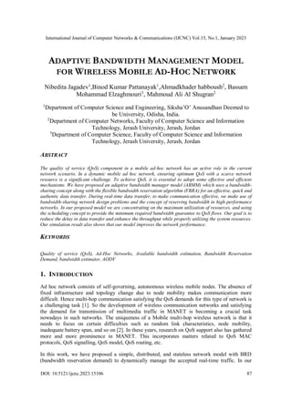 International Journal of Computer Networks & Communications (IJCNC) Vol.15, No.1, January 2023
DOI: 10.5121/ijcnc.2023.15106 87
ADAPTIVE BANDWIDTH MANAGEMENT MODEL
FOR WIRELESS MOBILE AD-HOC NETWORK
Nibedita Jagadev1
,Binod Kumar Pattanayak1
,Ahmadkhader habboush2
, Bassam
Mohammad Elzaghmouri3
, Mahmoud Ali Al Shugran2
1
Department of Computer Science and Engineering, Siksha’O’ Anusandhan Deemed to
be University, Odisha, India.
2
Department of Computer Networks, Faculty of Computer Science and Information
Technology, Jerash University, Jerash, Jordan
3
Department of Computer Science, Faculty of Computer Science and Information
Technology, Jerash University, Jerash, Jordan
ABSTRACT
The quality of service (QoS) component in a mobile ad-hoc network has an active role in the current
network scenario. In a dynamic mobile ad hoc network, ensuring optimum QoS with a scarce network
resource is a significant challenge. To achieve QoS, it is essential to adopt some effective and efficient
mechanisms. We have proposed an adaptive bandwidth manager model (ABMM) which uses a bandwidth-
sharing concept along with the flexible bandwidth reservation algorithm (FBRA) for an effective, quick and
authentic data transfer. During real-time data transfer, to make communication effective, we make use of
bandwidth-sharing network design problems and the concept of reserving bandwidth in high-performance
networks. In our proposed model we are concentrating on the maximum utilization of resources, and using
the scheduling concept to provide the minimum required bandwidth guarantee to QoS flows. Our goal is to
reduce the delay in data transfer and enhance the throughput while properly utilizing the system resources.
Our simulation result also shows that our model improves the network performance.
KEYWORDS
Quality of service (QoS), Ad-Hoc Networks, Available bandwidth estimation, Bandwidth Reservation
Demand, bandwidth estimator, AODV
1. INTRODUCTION
Ad hoc network consists of self-governing, autonomous wireless mobile nodes. The absence of
fixed infrastructure and topology change due to node mobility makes communication more
difficult. Hence multi-hop communication satisfying the QoS demands for this type of network is
a challenging task [1]. So the development of wireless communication networks and satisfying
the demand for transmission of multimedia traffic in MANET is becoming a crucial task
nowadays in such networks. The uniqueness of a Mobile multi-hop wireless network is that it
needs to focus on certain difficulties such as random link characteristics, node mobility,
inadequate battery span, and so on [2]. In these years, research on QoS support also has gathered
more and more prominence in MANET. This incorporates matters related to QoS MAC
protocols, QoS signalling, QoS model, QoS routing, etc.
In this work, we have proposed a simple, distributed, and stateless network model with BRD
(bandwidth reservation demand) to dynamically manage the accepted real-time traffic. In our
 