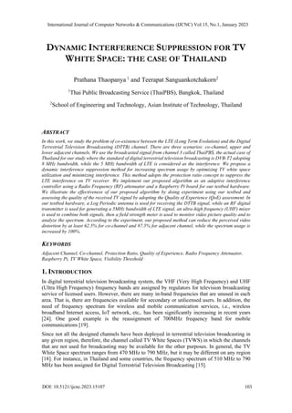 DYNAMIC INTERFERENCE SUPPRESSION FOR TV
WHITE SPACE: THE CASE OF THAILAND
Prathana Thaopanya 1
and Teerapat Sanguankotchakorn2
1
Thai Public Broadcasting Service (ThaiPBS), Bangkok, Thailand
2
School of Engineering and Technology, Asian Institute of Technology, Thailand
ABSTRACT
In this work, we study the problem of co-existence between the LTE (Long Term Evolution) and the Digital
Terrestrial Television Broadcasting (DTTB) channel. There are three scenarios: co-channel, upper and
lower adjacent channels. We use the broadcasted signal from channel 3 called ThaiPBS, the actual case of
Thailand for our study where the standard of digital terrestrial television broadcasting is DVB-T2 adopting
8 MHz bandwidth, while the 5 MHz bandwidth of LTE is considered as the interference. We propose a
dynamic interference suppression method for increasing spectrum usage by optimizing TV white space
utilization and minimizing interference. This method adopts the protection ratio concept to suppress the
LTE interference on TV receiver. We implement our proposed algorithm as an adaptive interference
controller using a Radio Frequency (RF) attenuator and a Raspberry Pi board for our testbed hardware.
We illustrate the effectiveness of our proposed algorithm by doing experiment using our testbed and
assessing the quality of the received TV signal by adopting the Quality of Experience (QoE) assessment. In
our testbed hardware, a Log Periodic antenna is used for receiving the DTTB signal, while an RF digital
transmitter is used for generating a 5MHz bandwidth of LTE signal, an ultra-high frequency (UHF) mixer
is used to combine both signals, then a field strength meter is used to monitor video picture quality and to
analyze the spectrum. According to the experiment, our proposed method can reduce the perceived video
distortion by at least 62.5% for co-channel and 87.5% for adjacent channel, while the spectrum usage is
increased by 100%.
KEYWORDS
Adjacent Channel, Co-channel, Protection Ratio, Quality of Experience, Radio Frequency Attenuator,
Raspberry Pi, TV White Space, Visibility Threshold
1. INTRODUCTION
In digital terrestrial television broadcasting system, the VHF (Very High Frequency) and UHF
(Ultra High Frequency) frequency bands are assigned by regulators for television broadcasting
service of licensed users. However, there are many in-band frequencies that are unused in each
area. That is, there are frequencies available for secondary or unlicensed users. In addition, the
need of frequency spectrum for wireless and mobile communication services, i.e., wireless
broadband Internet access, IoT network, etc,. has been significantly increasing in recent years
[24]. One good example is the reassignment of 700MHz frequency band for mobile
communications [19].
Since not all the designed channels have been deployed in terrestrial television broadcasting in
any given region, therefore, the channel called TV White Spaces (TVWS) in which the channels
that are not used for broadcasting may be available for the other purposes. In general, the TV
White Space spectrum ranges from 470 MHz to 790 MHz, but it may be different on any region
[18]. For instance, in Thailand and some countries, the frequency spectrum of 510 MHz to 790
MHz has been assigned for Digital Terrestrial Television Broadcasting [15].
International Journal of Computer Networks & Communications (IJCNC) Vol.15, No.1, January 2023
DOI: 10.5121/ijcnc.2023.15107 103
 