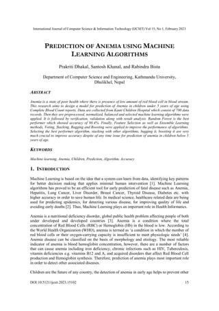 International Journal of Computer Science & Information Technology (IJCSIT) Vol 15, No 1, February 2023
DOI:10.5121/ijcsit.2023.15102 15
PREDICTION OF ANEMIA USING MACHINE
LEARNING ALGORITHMS
Prakriti Dhakal, Santosh Khanal, and Rabindra Bista
Department of Computer Science and Engineering, Kathmandu University,
Dhulikhel, Nepal
ABSTRACT
Anemia is a state of poor health where there is presence of low amount of red blood cell in blood stream.
This research aims to design a model for prediction of Anemia in children under 5 years of age using
Complete Blood Count reports. Data are collected from Kanti Children Hospital which consist of 700 data
records. Then they are preprocessed, normalized, balanced and selected machine learning algorithms were
applied. It is followed by verification, validation along with result analysis. Random Forest is the best
performer which showed accuracy of 98.4%. Finally, Feature Selection as well as Ensemble Learning
methods, Voting, Stacking, Bagging and Boosting were applied to improve the performance of algorithms.
Selecting the best performer algorithm, stacking with other algorithms, bagging it, boosting it are very
much crucial to improve accuracy despite of any time issue for prediction of anemia in children below 5
years of age.
KEYWORDS
Machine learning, Anemia, Children, Prediction, Algorithm, Accuracy
1. INTRODUCTION
Machine Learning is based on the idea that a system can learn from data, identifying key patterns
for better decision making that applies minimal human intervention [1]. Machine Learning
algorithms has proved to be an efficient tool for early prediction of fatal disease such as Anemia,
Hepatitis, Lung Cancer, Liver Disorder, Breast Cancer, Thyroid Disease, Diabetes etc. with
higher accuracy in order to save human life. In medical science, healthcare related data are being
used for predicting epidemics, for detecting various disease, for improving quality of life and
avoiding early deaths [2]. Thus, Machine Learning plays an important role in Health Informatics.
Anemia is a nutritional deficiency disorder, global public health problem affecting people of both
under developed and developed countries [3]. Anemia is a condition where the total
concentration of Red Blood Cells (RBC) or Hemoglobin (Hb) in the blood is low. According to
the World Health Organization (WHO), anemia is termed as ‘a condition in which the number of
red blood cells or their oxygen-carrying capacity is insufficient to meet physiologic needs’ [4].
Anemia disease can be classified on the basis of morphology and etiology. The most reliable
indicator of anemia is blood hemoglobin concentration, however, there are a number of factors
that can cause anemia including iron deficiency, chronic infections such as HIV, Tuberculosis,
vitamin deficiencies e.g. vitamins B12 and A, and acquired disorders that affect Red Blood Cell
production and Hemoglobin synthesis. Therefore, prediction of anemia plays most important role
in order to detect other associated diseases.
Children are the future of any country, the detection of anemia in early age helps to prevent other
 