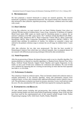 International Journal of Computer Science & Information Technology (IJCSIT) Vol 15, No 1, February 2023
17
3. METHODOLOGY
We have proposed a research framework to answer our research questions. The research
framework is guided by a computational framework. The research started with a literature survey,
then advanced to data collection, algorithm processing, verification, validation and at last ended
with a result.
3.1. Data Collection
For the data collection, our main research site was Kanti Children Hospital, from where we
collected 700 data records of children below 5 years of age. Among the 18 attributes of Complete
Blood Count report, RBC counts are mainly used for classifying anemia is a person. So, we
selected 7 attributes in the RBC count section. The 7 attributes include Red Blood Cells (RBC),
Hemoglobin (Hb), Hematocrit (HCT), Mean Corpuscular Volume (MCV), Mean Corpuscular
Hemoglobin (MCH), Mean Corpuscular Hemoglobin Concentration (MCHC), RDW-cv. We
selected these attributes for prediction of Anemia. For children we consulted a doctor and
referred to the pediatric reference range to estimate the cut-off range for children below 5 years
of age.
After data collection, the raw data were preprocessed. The data has been recorded in
Hematological Analyzer from which data was collected manually, then we prepared dataset for
our research with different pre-processing techniques followed by data normalization.
3.2. Model Preparation
After the pre-processing of dataset, the dataset becomes ready to run in a classifier algorithm. For
anemia prediction we selected six classifier algorithms i.e. Random Forest, Decision Tree, Naïve
Bayes, Artificial Neural Network, Support Vector Machine and Logistic Regression. In the
model, we have used 10-fold cross validation for verification and validation. We used 10-fold
cross validation for separating data int o training set and testing set where data has been separated
into folds i.e. in 10 k-folds.
3.3. Performance Evaluation
The evaluation is based on confusion matrix. There are formulas related with confusion matrix to
calculate performance of any classifier algorithm. Along with performance measure from
confusion matrix, we have also evaluated other additional performance metrics related to time as
well. The performance evaluation was based on accuracy, precision, f-score, recall and area under
the curve. We also calculated the CPU time and Wall time required for running the algorithms.
4. EXPERIMENTS AND RESULTS
All data related portion including data pre-processing, data analysis and building different
machine learning models were done using Python Programming Language. Some of the tools that
have been used for the experimentation part of this research include Google Colab, Python
Programming Language, SciPy, Scikit-learn, NumPy, Pandas, Matplotlib.
 