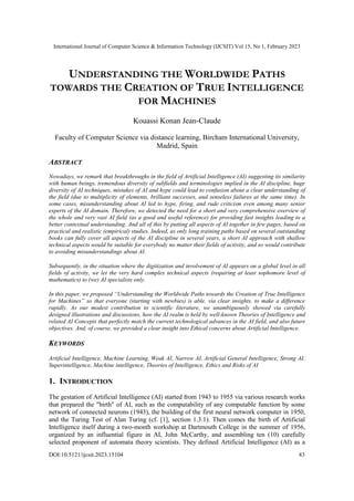 International Journal of Computer Science & Information Technology (IJCSIT) Vol 15, No 1, February 2023
DOI:10.5121/ijcsit.2023.15104 43
UNDERSTANDING THE WORLDWIDE PATHS
TOWARDS THE CREATION OF TRUE INTELLIGENCE
FOR MACHINES
Kouassi Konan Jean-Claude
Faculty of Computer Science via distance learning, Bircham International University,
Madrid, Spain
ABSTRACT
Nowadays, we remark that breakthroughs in the field of Artificial Intelligence (AI) suggesting its similarity
with human beings, tremendous diversity of subfields and terminologies implied in the AI discipline, huge
diversity of AI techniques, mistakes of AI and hype could lead to confusion about a clear understanding of
the field (due to multiplicity of elements, brilliant successes, and senseless failures at the same time). In
some cases, misunderstanding about AI led to hype, firing, and rude criticism even among many senior
experts of the AI domain. Therefore, we detected the need for a short and very comprehensive overview of
the whole and very vast AI field (as a good and useful reference) for providing fast insights leading to a
better contextual understanding. And all of this by putting all aspects of AI together in few pages, based on
practical and realistic (empirical) studies. Indeed, as only long training paths based on several outstanding
books can fully cover all aspects of the AI discipline in several years, a short AI approach with shallow
technical aspects would be suitable for everybody no matter their fields of activity, and so would contribute
to avoiding misunderstandings about AI.
Subsequently, in the situation where the digitization and involvement of AI appears on a global level in all
fields of activity, we let the very hard complex technical aspects (requiring at least sophomore level of
mathematics) to (we) AI specialists only.
In this paper, we proposed “Understanding the Worldwide Paths towards the Creation of True Intelligence
for Machines” so that everyone (starting with newbies) is able, via clear insights, to make a difference
rapidly. As our modest contribution to scientific literature, we unambiguously showed via carefully
designed illustrations and discussions, how the AI realm is held by well-known Theories of Intelligence and
related AI Concepts that perfectly match the current technological advances in the AI field, and also future
objectives. And, of course, we provided a clear insight into Ethical concerns about Artificial Intelligence.
KEYWORDS
Artificial Intelligence, Machine Learning, Weak AI, Narrow AI, Artificial General Intelligence, Strong AI,
Superintelligence, Machine intelligence, Theories of Intelligence, Ethics and Risks of AI
1. INTRODUCTION
The gestation of Artificial Intelligence (AI) started from 1943 to 1955 via various research works
that prepared the "birth" of AI, such as the computability of any computable function by some
network of connected neurons (1943), the building of the first neural network computer in 1950,
and the Turing Test of Alan Turing (cf. [1], section 1.3.1). Then comes the birth of Artificial
Intelligence itself during a two-month workshop at Dartmouth College in the summer of 1956,
organized by an influential figure in AI, John McCarthy, and assembling ten (10) carefully
selected proponent of automata theory scientists. They defined Artificial Intelligence (AI) as a
 