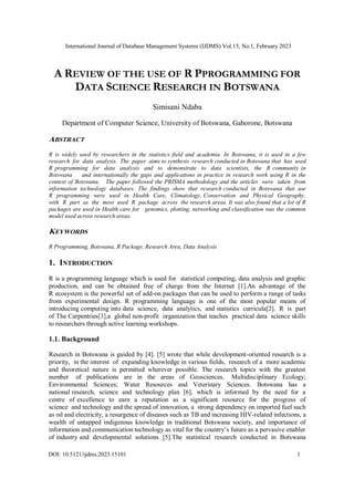 International Journal of Database Management Systems (IJDMS) Vol.15, No.1, February 2023
DOI: 10.5121/ijdms.2023.15101 1
A REVIEW OF THE USE OF R PPROGRAMMING FOR
DATA SCIENCE RESEARCH IN BOTSWANA
Simisani Ndaba
Department of Computer Science, University of Botswana, Gaborone, Botswana
ABSTRACT
R is widely used by researchers in the statistics field and academia. In Botswana, it is used in a few
research for data analysis. The paper aims to synthesis research conducted in Botswana that has used
R programming for data analysis and to demonstrate to data scientists, the R community in
Botswana and internationally the gaps and applications in practice in research work using R in the
context of Botswana. The paper followed the PRISMA methodology and the articles were taken from
information technology databases. The findings show that research conducted in Botswana that use
R programming were used in Health Care, Climatology, Conservation and Physical Geography,
with R part as the most used R package across the research areas. It was also found that a lot of R
packages are used in Health care for genomics, plotting, networking and classification was the common
model used across research areas.
KEYWORDS
R Programming, Botswana, R Package, Research Area, Data Analysis
1. INTRODUCTION
R is a programming language which is used for statistical computing, data analysis and graphic
production, and can be obtained free of charge from the Internet [1].An advantage of the
R ecosystem is the powerful set of add-on packages that can be used to perform a range of tasks
from experimental design. R programming language is one of the most popular means of
introducing computing into data science, data analytics, and statistics curricula[2]. R is part
of The Carpentries[3],a global non-profit organization that teaches practical data science skills
to researchers through active learning workshops.
1.1. Background
Research in Botswana is guided by [4]. [5] wrote that while development-oriented research is a
priority, in the interest of expanding knowledge in various fields, research of a more academic
and theoretical nature is permitted wherever possible. The research topics with the greatest
number of publications are in the areas of Geosciences, Multidisciplinary Ecology;
Environmental Sciences; Water Resources and Veterinary Sciences. Botswana has a
national research, science and technology plan [6], which is informed by the need for a
centre of excellence to earn a reputation as a significant resource for the progress of
science and technology and the spread of innovation, a strong dependency on imported fuel such
as oil and electricity, a resurgence of diseases such as TB and increasing HIV-related infections, a
wealth of untapped indigenous knowledge in traditional Botswana society, and importance of
information and communication technology as vital for the country’s future as a pervasive enabler
of industry and developmental solutions [5].The statistical research conducted in Botswana
 
