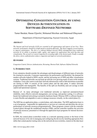 International Journal of Network Security & Its Applications (IJNSA) Vol.15, No.1, January 2023
DOI: 10.5121/ijnsa.2023.15103 39
OPTIMIZING CONGESTION CONTROL BY USING
DEVICES AUTHENTICATION IN
SOFTWARE-DEFINED NETWORKS
Tamer Barakat, Hanan Eljawhri, Mohamed Merzban and Mahmoud Elbayoumi
Department of Electrical Engineering, Fayoum University, Egypt
ABSTRACT
The Internet and local networks (LAN) are essential in all organizations and aspects of our lives. These
networks' performance should be at high speeds to perform efficiently. This thesis suggests several motions
to improve performance. The first is a software-defined network (SDN) distinguished from traditional
networks by its ability to program traffic, agility, and support for applications that need big data and
virtualization. The second is to control congestion by rerouting traffic to the shortest path. Finally, to modify
the above, device authentication reduces congestion and improves network performance.
KEYWORDS
Congestion Control, Devices Authentication, Rerouting, Shortest Path, Software-Defined Networks
1. INTRODUCTION
Every enterprise should consider the advantages and disadvantages of different types of networks
for creating its networks. Consumer requirements for performance and flexibility, the demand for
modern networks helped in SDN's ascent, and the increasing use of SDN and other virtualization
systems. Traditional networks can not keep up with the ever-growing needs of users in the modern
workplace. Users who want to scale their network infrastructure with as little downtime as possible
are turning to SDN. It consists of the control plane and the data plane. It makes networks
programmable and manageable. The benefits of the split are flexibility and cost savings in both
capital and operational expenses.
Because of its many advantages over traditional networks as improved automation-based
reliability, more effective network management, cost savings, and quicker scaling, it is software-
based; but traditional networking is primarily hardware-based. Whereas SDN is software-based, it
is more flexible and adaptable to users to manage resources virtually via the control plane [1].
The SDN has an application plane, a control plane, and a data plane. The SDN application layer is
a set of programs; responsible for applications or services on a network and describes the service
performance of network resources programmatically. These programs connect with the controller
(control plane) through the northbound interface (NBI), and the controller modifies the activities
of network resources; presented to it through the application layer programs for internal decision-
making [2].
In SDN, the control plane (controller) works as a network operating system or the brain of the
network because of its role in managing and configuring the devices by installing appropriate flow
tables that contain packet routing rules on the network devices (switches, routers) at the data layer
 