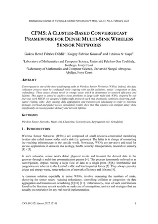 International Journal of Wireless & Mobile Networks (IJWMN), Vol.15, No.1, February 2023
DOI:10.5121/ijwmn.2022.15101 1
CFMS: A CLUSTER-BASED CONVERGECAST
FRAMEWORK FOR DENSE MULTI-SINK WIRELESS
SENSOR NETWORKS
Gokou Hervé Fabrice Diédié1
, Koigny Fabrice Kouassi2
and Tchimou N’Takpé2
1
Laboratory of Mathematics and Computer Science, Université Peleforo Gon Coulibaly,
Korhogo, Ivory Coast
2
Laboratory of Mathematics and Computer Science, Université Nangui Abrogoua,
Abidjan, Ivory Coast
ABSTRACT
Convergecast is one of the most challenging tasks in Wireless Sensor Networks (WSNs). Indeed, this data
collection process must be conducted while copying with packet collisions, nodes’ congestion or data
redundancy. These issues always result in energy waste which is detrimental to network efficiency and
lifetime. This paper is aimed to address these problems in large-scale multi-sink WSNs. Inspired by our
previous work MSCP, we designed a lightweight protocol stack that seamlessly combines clustering, path-
vector routing, sinks’ duty cycling, data aggregation and transmission scheduling in order to minimise
message overhead and packet losses. Simulation results show that this solution can mitigate delay while
significantly increasing packet delivery and network lifetime.
KEYWORDS
Wireless Sensor Networks, Multi-sink, Clustering, Convergecast, Aggregation tree, Scheduling
1. INTRODUCTION
Wireless Sensor Networks (WSNs) are composed of small resource-constrained monitoring
devices also called sensor nodes and a sink (i.e. gateway). The latter is in charge of connecting
the resulting infrastructure to the outside world. Nowadays, WSNs are pervasive and used for
various applications in domains like ecology, health, security, transportation, research or industry
[1] - [3].
In such networks, sensor nodes detect physical events and transmit the derived data to the
gateway through a multi-hop communication pattern [4]. This process (commonly referred to as
convergecast), implies routing a large flow of data to a single point [5][6]. Interference and
congestion are inherent to this kind of traffic and lead to packet losses [7]. They always provoke
delays and energy waste, hence reduction of network efficiency and lifetime [8].
A common solution especially in dense WSNs, involve increasing the numbers of sinks,
clustering the sensor nodes, reducing redundancy, controlling collision or congestion via data
aggregation and transmission scheduling [9][10] [11]. Unfortunately, most of such contributions
found in the literature are not scalable or make use of assumptions, metrics and strategies that are
actually too restrictive for any real-world implementation.
 