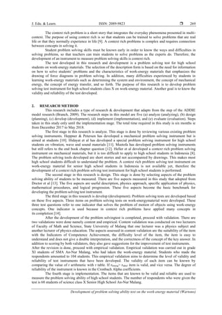 J. Edu. & Learn. ISSN: 2089-9823 
Development of problem solving ability test on the work-energy material (Wartono)
269
The context rich problem is a short story that integrates the everyday phenomena presented in multi-
context. The purpose of using context rich is so that students can be trained to solve problems that are real
life or that they normally experience in life [9]. A context rich problems is complex and requires connection
between concepts in solving it.
Student problem solving skills must be known early in order to know the ways and difficulties in
solving problems, so that teachers can train students to solve problems as the experts do. Therefore, the
development of an instrument to measure problem solving skills is context rich.
The test developed in this research and development is a problem solving test for high school
students on work-energy materials. The selection of the description form is based on the need for information
on how to solve students’ problems and the characteristics of work-energy materials that emphasizes the
drawing of force diagrams in problem solving. In addition, many difficulties experienced by students in
learning work-energy materials such as determining the system and environment, the concept of mechanical
energy, the concept of energy transfer, and so forth. The purpose of this research is to develop problem
solving test instrument for high school students class X on work-energy material. Another goal is to know the
validity and reliability of the test developed.
2. RESEARCH METHOD
This research includes a type of research & development that adapts from the step of the ADDIE
model research (Branch, 2009). The research steps in this model are five (a) analyze (analyzing), (b) design
(planning), (c) develop (development), (d) implement (implementation), and (e) evaluate (evaluation). Steps
taken in this study only until the implementation stage. The total time required in this study is six months ie
from December 2017 to May 2018.
The first stage in this research is analyze. This stage is done by reviewing various existing problem
solving instruments. Heppner & Petersen has developed a mechanical problem solving instrument but is
aimed at students [10]. Hidayat et al has developed a special problem solving instrument for high school
students on vibration, wave and sound materials [11]. Mustofa has developed problem solving instruments
but still refers to the end book chapter question [12]. Heller et al developed a context rich problem solving
instrument on mechanical materials, but it is too difficult to apply to high school students in Indonesia [8].
The problem solving tools developed are short stories and not accompanied by drawings. This makes most
high school students difficult to understand the problem. A context rich problem solving test instrument on
work-energy material for senior high school students in Indonesia is not available yet, therefore the
development of a context rich problem solving test instrument for high school students is performed.
The second stage in this research is design. This stage is done by selecting aspects of the problem
solving ability of students to be measured. There are five aspects measured in this study that adopted from
Doctor et al [13]. The five aspects are useful description, physics approach, specific application of physics,
mathematical procedures, and logical progression. These five aspects become the basic benchmark for
developing the problem solving test instrument.
The third stage in this research is develop (development). Problem solving tests are developed based
on these five aspects. Three items on problem solving tests on work-energymaterial were developed. These
three test questions refer to one indicator that solves the problem of motion of objects using work-energy
concepts. One indicator is used because in context rich problems have applied many concepts in
its completion [14].
After the development of the problem solvingtest is completed, proceed with validation. There are
two validations were done namely content and empirical. Content validation was conducted on two lecturers
of Faculty of Math and Science, State University of Malang that one lecturer was a physics subject and
another lecturer of physics education. The aspects assessed in content validation are the suitability of the item
with the Indicators of Competence Achievement, the difficulty level of the item, the item is easy to
understand and does not give a double interpretation, and the correctness of the concept of the key answer. In
addition to scoring by both validators, they also gave suggestions for the improvement of test instruments.
After the revision is done, proceed with empirical validation. Empirical validation was carried out in grade
XI students of SMA An-Nur Malang, who had taken the work-energy material. Students who made the
respondents amounted to 104 students. This empirical validation aims to determine the level of validity and
reliability of test instruments that have been developed. The validity of each item can be known by
comparing the value of r arithmetic with r table. If rhitung> rtabel item is valid, and vice versa. The degree of
reliability of the instrument is known in the Cronbach Alpha coefficients.
The fourth stage is implementation. The items that are known to be valid and reliable are used to
measure the problem solving ability of high school students. The number of respondents who were given the
test is 68 students of science class X Senior High School An-Nur Malang.
 