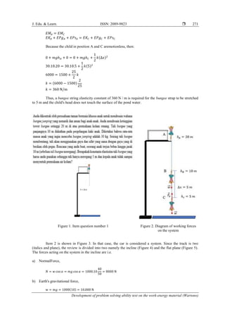 J. Edu. & Learn. ISSN: 2089-9823 
Development of problem solving ability test on the work-energy material (Wartono)
271
𝐸𝑀𝐴 = 𝐸𝑀𝐶
𝐸𝐾𝐴 + 𝐸𝑃𝑔𝐴 + 𝐸𝑃𝑠𝐴 = 𝐸𝐾𝐶 + 𝐸𝑃𝑔𝐶 + 𝐸𝑃𝑠𝐶
Because the child in position A and C aremotionless, then:
0 + 𝑚𝑔ℎ𝐴 + 0 = 0 + 𝑚𝑔ℎ𝐶 +
1
2
𝑘(∆𝑥)2
30.10.20 = 30.10.5 +
1
2
𝑘(5)2
6000 = 1500 +
25
2
𝑘
𝑘 = (6000 − 1500)
2
25
𝑘 = 360 N/m
Thus, a bungee string elasticity constant of 360 N / m is required for the bungee strap to be stretched
to 5 m and the child's head does not touch the surface of the pond water.
Figure 1. Item question number 1 Figure 2. Diagram of working forces
on the system
Item 2 is shown in Figure 3. In that case, the car is considered a system. Since the track is two
(italics and plane), the review is divided into two namely the incline (Figure 4) and the flat plane (Figure 5).
The forces acting on the system in the incline are i.e.
a) NormalForce,
𝑁 = 𝑤 cos 𝛼 = 𝑚𝑔 cos 𝛼 = 1000.10
40
50
= 8000 N
b) Earth's gravitational force,
w = 𝑚𝑔 = 1000(10) = 10.000 N
 