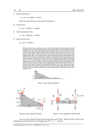  ISSN: 2089-9823
J. Edu. & Learn. Vol. 13, No. 2, May 2019 : 268 – 276
272
c) Kinetic frictionforce,
𝑓𝑘 = 𝜇𝑘𝑁 = 0,2 (8000) = 1600 N
While the forces that work on the system in the plane ie
d) Normal Force
𝑁 = 𝑚𝑔 = 1000(10) = 10.000 N
e) Earth's gravitational force
𝑤 = 𝑚𝑔 = 1000 (10) = 10.000 N
f) Kinetic friction style
𝑓𝑘 = 𝜇𝑘𝑁 = 10.000𝜇𝑘 N
Figure 3. Item question number 2
Figure 4. Forces diagram in incline Figure 5. Forces diagrams in the flat field
The case can be solved by kinetic work-energy theorem (W_total = ΔEK) and work is equal to the
multiplication of dot product force with displacement (W = F ⃗.s ⃗ = cos⁡θ)
 