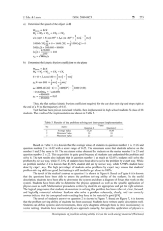 J. Edu. & Learn. ISSN: 2089-9823 
Development of problem solving ability test on the work-energy material (Wartono)
273
a) Determine the speed of the object on B
𝑊𝑡𝑜𝑡𝑎𝑙 = ∆𝐸𝐾
𝑊
𝑤 + 𝑊𝑁 + 𝑊
𝑓𝑘
= 𝐸𝐾𝐵 − 𝐸𝐾𝐴
𝑤𝑠 cos 𝜃 + 𝑁𝑠 cos 900
+ 𝑓𝑘𝑠 cos 1800
=
1
2
𝑚𝑣𝐵
2
−
1
2
𝑚𝑣𝐴
2
10000 (50)
30
50
+ 0 − 1600 (50) =
1
2
1000(𝑣𝐵
2) − 0
500(𝑣𝐵
2) = 300.000 − 80000
(𝑣𝐵
2) =
220.000
500
= 440
𝑣𝐵 = √440m/s
b) Determine the kinetic friction coefficient on the plane
𝑊𝑡𝑜𝑡𝑎𝑙 = ∆𝐸𝐾
𝑊𝑁 + 𝑊
𝑔 + 𝑊
𝑓𝑘
= 𝐸𝐾2 − 𝐸𝐾1
0 + 0 + 𝑓𝑘𝑠 cos 180 =
1
2
𝑚𝑣2
2
−
1
2
𝑚𝑣1
2
𝜇𝑘𝑁𝑠 cos 180 =
1
2
𝑚𝑣2
2
−
1
2
𝑚𝑣1
2
𝜇𝑘(1000.10)35(−1) =
1
2
1000(02) −
1
2
1000 (440)
−350.000𝜇𝑘 = −220.000
𝜇𝑘 =
−300.000
−350.000
= 0,63
Thus, the flat surface kinetic friction coefficient required for the car does not slip and stops right at
the end of a 35 m flat trajectory of 0.63.
Test that has been proven valid and reliable, then implemented in high school students X class of 68
students. The results of the implementation are shown in Table 3.
Table 3. Results of the problem solving test instrument implementation
No Aspect
Value
Question 1 Question 2
1 Average Value 17,26 16,60
2 Minimum Value 10 10
3 Maximum Value 23 22
Based on Table 3, it is known that the average value of students in question number 1 is 17.26 and
question number 2 is 16.02 with a score range of 0-25. The minimum score that students achieve on the
number 1 and 2 the same is 10. The maximum value obtained by students on the matter number 1 is 23 and
question number 2 is 22. This acquisition is quite good because all students can understand the problem and
solve it. The test results also indicate that in question number 1 as much as 42.65% students still solve the
problem by novice way, while 57.35% of students have been able to solve the problem by expert way. While
on problem number 2 it is known that 47,06% student still do by novice way, while 52,94% student have
done by expert way. The high percentage of students solve problems by expert way means that students'
problem solving skills are good, but training is still needed to get closer to 100%.
The result of the student's answer on question 1 is shown in Figure 6. Based on Figure 6 it is known
that the questions have been able to assess the problem solving ability of the students. In the useful
description, students have been able to determine the system and draw a diagram of forces that work on the
system. Students have been able to determine the physics approach as well as the specific application of
physics used as well. Mathematical procedures written by students are appropriate and get the right solution.
The logical progression that students demonstrate in solving this problem has been coherent, clear, focused,
and logically connected solutions. Students who solve a problem coherently, clearly, and can correctly
answer indicate that the conceptual understanding they have in the material is good [19].
The result of student's answer on question 2 is shown in Figure 7. Based on Figure 7, it is known
that the problem solving ability of students has been assessed. Students have written useful description well.
Students can define systems and environments, draw style diagrams although there is little inconsistency in
vector writing. Students have mentioned physics approach correctly, but specifiec application of physics is
 