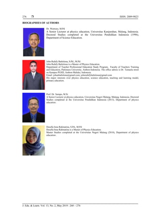  ISSN: 2089-9823
J. Edu. & Learn. Vol. 13, No. 2, May 2019 : 268 – 276
276
BIOGRAPHIES OF AUTHORS
Dr. Wartono, M.Pd
A Senior Lecturer at physics education, Universitas Kanjuruhan, Malang, Indonesia.
Doctoral Studies completed at the Universitas Pendidikan Indonesia (1996),
Department of Science Education.
John Rafafy Batlolona, S.Pd., M.Pd
John Rafafy Batlolona is a Master of Physics Education.
Department of Teacher Professional Education Study Program, Faculty of Teachers Training
and Education, Pattimura University, Ambon-Indonesia. The office adress is Dr. Tamaela street
on Kampus PGSD, Ambon-Maluku, Indonesia.
Email: johanbatlolona@gmail.com; johnrafafybatlolona@gmail.com
His major interests over physics education, science education, teaching and learning model,
primary education.
Prof. Dr. Sutopo, M.Si
A Senior Lecturer at physics education, Universitas Negeri Malang, Malang, Indonesia. Doctoral
Studies completed at the Universitas Pendidikan Indonesia (2013), Department of physics
education .
Desella Inna Rahmatina, S.Pd., M.Pd
Desella Inna Rahmatina is a Master of Physics Education.
Master Studies completed at the Universitas Negeri Malang (2018), Department of physics
education .
 