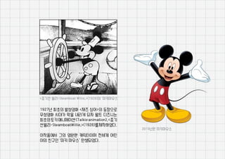 1927년 최초의 발성영화 <재즈 싱어>의 등장으로
무성영화 시대가 막을 내리게 되자 월트 디즈니는
최초의토키애니메이션(Talkieanimation),<증기
선윌리-SteamboatWillie,>(1928)를제작하였다.
이작품에서 그의 영원한 캐릭터이며 전세계 어린
이의 친구인 ‘미키 마우스’ 탄생되었다.
<증기선 윌리-Steamboat Willie,>(1928)의 ‘미키마우스’
2015년판 미키마우스
 