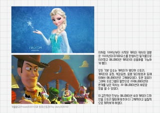이처럼 1890년부터 시작된 캐릭터 역사의 영향
은 1920년대 미키마우스를 탄생시킨 밑거름으로
이러졌고 애니메이션 캐릭터의 상품화를 가능하
게 했다.
모든 기본 요소는 캐릭터가 됐으며 스토리,
캐릭터의 표정, 색감표현, 음향 및더빙효과 등에
의해서 애니메이션은 구체화되었다. 또한 컴퓨터
그래픽 프로그램의 발전으로 2D애니메이션의
한계를 넘은 픽사는 3D 애니메이션의 새로운
장을 열 수 있었다.
이 급진적인 진보는 애니메이션 속의 캐릭터 디자
인을 스토리 텔링에 맞추어 더 구체적이고 실질적
으로 제작하게 하였다.
겨울왕국(Frozen)(2013)과 토이스토리(Toy story)(2010)
 