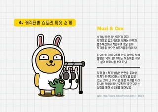 4. 캐릭터별 스토리,특징 소개
Muzi & Con
호기심 많은 장난꾸러기 무지!
토끼옷을 입고 있지만 정체는 단무지
별주부전에서 착안하여 나온 토끼
토끼옷을 벗으면 부끄러움을 많이 탐
단무지를 키워 무지를 만든 말없는 정체
불명의 악어 콘! 이제는 복숭아를 키우
고 싶어 어피치를 찾아 다님
작가 왈 : 재기 발랄한 반전을 좋아함
무지가 단무지이면서 토끼옷을 입고
있는 것이 그 이유. 콘 또한 무지를 따라
다니는 역할이 아닌 무지의 ‘주인’이라는
설정을 통해 스토리를 불어넣음
출처: http://store.kakaofriends.com > 캐릭터
 