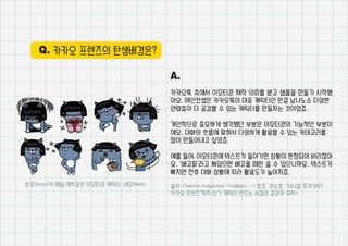 Q. 카카오 프렌즈의 탄생배경은?
A.
카카오톡 측에서 이모티콘 제작 의뢰를 받고 샘플을 만들기 시작했
어요. 메인컨셉은 카카오톡의 대표 캐릭터인 만큼 남녀노소 다양한
연령층이 다 공감할 수 있는 캐릭터를 만들자는 것이었죠.
개인적으로 중요하게 생각했던 부분은 이모티콘의 기능적인 부분이
에요. 대화의 흐름에 맞춰서 다양하게 활용할 수 있는 카테고리를
많이 만들어내고 싶었죠.
예를 들어, 이모티콘에 텍스트가 들어가면 상황이 한정되어 버리잖아
요. ‘배고파’라고 써있으면 배고플 때만 쓸 수 있으니까요. 텍스트가
빠지면 전후 대화 상황에 따라 활용도가 높아지죠.
출처: Fashion magazine <Sn@pp> : <’호조’ 권순호, ‘시니컬 토끼’부터
카카오 프렌즈’까지 인기 캐릭터 만드는 비결은 공감과 유머>
호조(hozo)가 제일 애착같은 이모티콘 캐릭터, 네오(Neo)
 