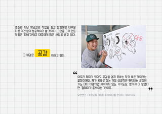 호조의 지난 몇년간의 작업을 중간 점검하면 대부분
다른 이견 없이 성공적이라 할 것이다. 그만큼 그가 만든
작품은 ‘대박’이었고 대중에게 많은 사랑을 받고 있다.
그 비결은 이라고 했다.공감
아무리 재미가 있어도 공감을 얻지 못하는 작가 혹은 캐릭터는
끝장이에요. 제가 목표로 삼는 가장 성공적인 캐릭터는 공감이
가는 데다 이왕이면 재미까지 있는 거거든요. 한가지 더 보탠다
면 ‘절제미가 돋보이는 것’이죠.
우먼센스 <카카오톡 캐릭터 디자이너를 만나다> Interview
“ “
 