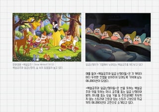 예를 들어 <백설공주와 일곱 난쟁이들>은 각 캐릭터
마다 뚜렷한 컨셉을 보여주어 오래도록 기억에 남는
애니메이션이 되었다.
<백설공주와 일곱난쟁이들>은 선을 뜻하는 백설공
주와 악을 뜻하는 마녀, 공주를 돕는 일곱 난쟁이와
왕자, 마녀를 돕는 요술 거울 등 주인공에만 치우치
지 않는 스토리와 긴장감 있는 스토리 구성으로 지금
까지 애니메이션의 고전으로 소개되고 있다.
만화영화 <백설공주 ( Snow White)(1812)
백설공주와 일곱난장이, 숲 속의 동물들이 놀고 있다
일곱난쟁이가 기절해서 누워있는 백설공주를 쳐다보고 있다
 