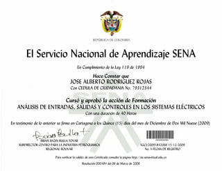 El Servicio Nacional de Aprendizaje SENA
                                            En Cumplimiento de la Ley 119 de 1994

                                                         Hace Constar que
                                      JOSE ALBERTO RODRIGUEZ ROJAS
                                      Con CEDULA DE CIUDADANIA No. 79312344

                     Cursó y aprobó la acción de Formación
   ANÁLISIS DE ENTRADAS, SALIDAS Y CONTROLES EN LOS SISTEMAS ELÉCTRICOS
                                                   Con una duración de 40 Horas

En testimonio de lo anterior se firma en Cartagena a los Quince (15) días del mes de Diciembre de Dos Mil Nueve (2009)


                 BRIAN BAZIN BULLA TOVAR
    SUBDIRECTOR CENTRO PARA LA INDUSTRIA PETROQUIMICA                                            SGCV20091842066 15/12/2009
                     REGIONAL BOLIVAR                                                               No. Y FECHA DE REGISTRO

                          Para verificar la validez de este Certificado consulte la página http://sis.senavirtual.edu.co
                                                Resolución 000484 del 06 de Marzo de 2006
 