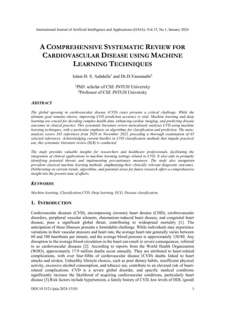 International Journal of Artificial Intelligence and Applications (IJAIA), Vol.15, No.1, January 2024
DOI:10.5121/ijaia.2024.15101 1
A COMPREHENSIVE SYSTEMATIC REVIEW FOR
CARDIOVASCULAR DISEASE USING MACHINE
LEARNING TECHNIQUES
Islam D. S. Aabdalla1
and Dr.D.Vasumathi2
1
PhD. scholar of CSE JNTUH University
2
Professor of CSE JNTUH University
ABSTRACT
The global upswing in cardiovascular disease (CVD) cases presents a critical challenge. While the
ultimate goal remains elusive, improving CVD prediction accuracy is vital. Machine learning and deep
learning are crucial for decoding complex health data, enhancing cardiac imaging, and predicting disease
outcomes in clinical practice. This systematic literature review meticulously analyses CVD using machine
learning techniques, with a particular emphasis on algorithms for classification and prediction. The meta-
analysis covers 343 references from 2020 to November 2023, preceding a thorough examination of 65
selected references. Acknowledging current hurdles in CVD classification methods that impede practical
use, this systematic literature review (SLR) is conducted.
The study provides valuable insights for researchers and healthcare professionals, facilitating the
integration of clinical applications in machine learning settings related to CVD. It also aids in promptly
identifying potential threats and implementing precautionary measures. The study also recognizes
prevalent classical machine learning methods, emphasizing their clinically relevant diagnostic outcomes.
Deliberating on current trends, algorithms, and potential areas for future research offers a comprehensive
insight into the present state of affairs.
KEYWORDS
Machine learning, Classification,CVD, Deep learning, ECG, Disease classification.
1. INTRODUCTION
Cardiovascular diseases (CVD), encompassing coronary heart disease (CHD), cerebrovascular
disorders, peripheral vascular ailments, rheumatism-induced heart disease, and congenital heart
disease, pose a significant global threat, contributing to widespread mortality [1]. The
anticipation of these illnesses presents a formidable challenge. While individuals may experience
variations in their vascular pressure and heart rate, the average heart rate generally varies between
60 and 100 heartbeats per minute, and the average blood pressure is approximately 120/80. Any
disruption to the average blood circulation in the heart can result in severe consequences, referred
to as cardiovascular diseases [2]. According to reports from the World Health Organization
(WHO), approximately 17.9 million deaths occur annually. They are attributed to heart-related
complications, with over four-fifths of cardiovascular disease (CVD) deaths linked to heart
attacks and strokes. Unhealthy lifestyle choices, such as poor dietary habits, insufficient physical
activity, excessive alcohol consumption, and tobacco use, contribute to an elevated risk of heart-
related complications. CVD is a severe global disorder, and specific medical conditions
significantly increase the likelihood of acquiring cardiovascular conditions, particularly heart
disease [3].Risk factors include hypertension, a family history of CVD, low levels of HDL (good)
 