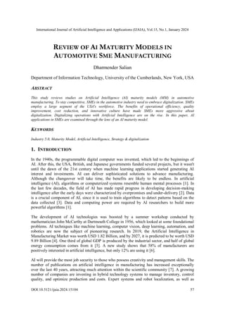International Journal of Artificial Intelligence and Applications (IJAIA), Vol.15, No.1, January 2024
DOI:10.5121/ijaia.2024.15104 57
REVIEW OF AI MATURITY MODELS IN
AUTOMOTIVE SME MANUFACTURING
Dharmender Salian
Department of Information Technology, University of the Cumberlands, New York, USA
ABSTRACT
This study reviews studies on Artificial Intelligence (AI) maturity models (MM) in automotive
manufacturing. To stay competitive, SMEs in the automotive industry need to embrace digitalization. SMEs
employ a large segment of the USA's workforce. The benefits of operational efficiency, quality
improvement, cost reduction, and innovative culture have made SMEs more aggressive about
digitalization. Digitalizing operations with Artificial Intelligence are on the rise. In this paper, AI
applications in SMEs are examined through the lens of an AI maturity model.
KEYWORDS
Industry 5.0, Maturity Model, Artificial Intelligence, Strategy & digitalization
1. INTRODUCTION
In the 1940s, the programmable digital computer was invented, which led to the beginnings of
AI. After this, the USA, British, and Japanese governments funded several projects, but it wasn't
until the dawn of the 21st century when machine learning applications started generating AI
interest and investments. AI can deliver sophisticated solutions to advance manufacturing.
Although the changeover will take time, the benefits are likely to be endless. In artificial
intelligence (AI), algorithms or computerized systems resemble human mental processes [1]. In
the last few decades, the field of AI has made rapid progress in developing decision-making
intelligence after the early days were characterized by overpromises and under-delivery [2]. Data
is a crucial component of AI, since it is used to train algorithms to detect patterns based on the
data collected [3]. Data and computing power are required by AI researchers to build more
powerful algorithms [1].
The development of AI technologies was boosted by a summer workshop conducted by
mathematician John McCarthy at Dartmouth College in 1956, which looked at some foundational
problems. AI techniques like machine learning, computer vision, deep learning, automation, and
robotics are now the subject of pioneering research. In 2019, the Artificial Intelligence in
Manufacturing Market was worth USD 1.82 Billion, and by 2027, it is predicted to be worth USD
9.89 Billion [4]. One third of global GDP is produced by the industrial sector, and half of global
energy consumption comes from it [5]. A new study shows that 58% of manufacturers are
positively interested in artificial intelligence, but only 12% are using it [6].
AI will provide the most job security to those who possess creativity and management skills. The
number of publications on artificial intelligence in manufacturing has increased exceptionally
over the last 40 years, attracting much attention within the scientific community [7]. A growing
number of companies are investing in hybrid technology systems to manage inventory, control
quality, and optimize production and costs. Expert systems and robot localization, as well as
 