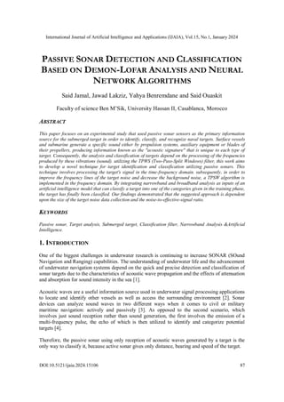 International Journal of Artificial Intelligence and Applications (IJAIA), Vol.15, No.1, January 2024
DOI:10.5121/ijaia.2024.15106 87
PASSIVE SONAR DETECTION AND CLASSIFICATION
BASED ON DEMON-LOFAR ANALYSIS AND NEURAL
NETWORK ALGORITHMS
Said Jamal, Jawad Lakziz, Yahya Benremdane and Said Ouaskit
Faculty of science Ben M’Sik, University Hassan II, Casablanca, Morocco
ABSTRACT
This paper focuses on an experimental study that used passive sonar sensors as the primary information
source for the submerged target in order to identify, classify, and recognize naval targets. Surface vessels
and submarine generate a specific sound either by propulsion systems, auxiliary equipment or blades of
their propellers, producing information known as the "acoustic signature" that is unique to each type of
target. Consequently, the analysis and classification of targets depend on the processing of the frequencies
produced by these vibrations (sound). utilizing the TPWS (Two-Pass-Split Windows) filter, this work aims
to develop a novel technique for target identification and classification utilizing passive sonars. This
technique involves processing the target's signal in the time-frequency domain. subsequently, in order to
improve the frequency lines of the target noise and decrease the background noise, a TPSW algorithm is
implemented in the frequency domain. By integrating narrowband and broadband analysis as inputs of an
artificial intelligence model that can classify a target into one of the categories given in the training phase,
the target has finally been classified. Our findings demonstrated that the suggested approach is dependent
upon the size of the target noise data collection and the noise-to-effective-signal ratio.
KEYWORDS
Passive sonar, Target analysis, Submerged target, Classification filter, Narrowband Analysis &Artificial
Intelligence.
1. INTRODUCTION
One of the biggest challenges in underwater research is continuing to increase SONAR (SOund
Navigation and Ranging) capabilities. The understanding of underwater life and the advancement
of underwater navigation systems depend on the quick and precise detection and classification of
sonar targets due to the characteristics of acoustic wave propagation and the effects of attenuation
and absorption for sound intensity in the sea [1].
Acoustic waves are a useful information source used in underwater signal processing applications
to locate and identify other vessels as well as access the surrounding environment [2]. Sonar
devices can analyze sound waves in two different ways when it comes to civil or military
maritime navigation: actively and passively [3]. As opposed to the second scenario, which
involves just sound reception rather than sound generation, the first involves the emission of a
multi-frequency pulse, the echo of which is then utilized to identify and categorize potential
targets [4].
Therefore, the passive sonar using only reception of acoustic waves generated by a target is the
only way to classify it, because active sonar gives only distance, bearing and speed of the target.
 