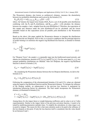 International Journal of Artificial Intelligence and Applications (IJAIA), Vol.15, No.1, January 2024
137
The Wasserstein distance, also known as earthmover's distance, measures the dissimilarity
between two probability distributions and is given by the formula (2.2).
(2.2)
where, denotes the largest lower bound, is a set of all possible joint distributions
combining with the and distribution, and calculates the distance
between two samples x and y sampled from the joint distribution θ. Therefore, the expectation of
this sample pair distances under the joint distribution can be calculated. and the lowest
attainable bound on this expectation across all possible joint distributions is the Wasserstein
distance.
Based on the above, this paper applied the Wasserstein distance to integrate the distributions
derived from the two Dropouts. Prior to this, it is crucial to emphasize that the principal objective
of model training is to minimize the negative log-likelihood loss function, as denoted in formula
(2.3).
(2.3)
For "Dropout Twice", the sample is repeatedly input into the feedforward neural network, and
obtains two distributions, denoted as and . For the same input , two
unequal probability distributions are obtained. After two Dropouts, the negative log-likelihood
function is shown in formula (2.4).
(2.4)
By considering the Wasserstein distance between the two Dropout distributions, we derive the
formula (2.5).
(2.5)
Following the computation of the aforementioned formulas (2.4) and (2.5), values are obtained
using the negative log-likelihood function and the Wasserstein distance. To mitigate the influence
of the Dropout module, an enhancement to the previous loss function is analogized by
introducing influencing factors for adjustment. The final model incorporates the Wasserstein
distance, as illustrated in formula (2.6).
(2.6)
Among them, β is the impact factor or weight balancing coefficient, and its value is set to 5 after
experimentation. Similar to the impact factor of the previous activation function, it needs to be
tested by modifying parameters multiple times. To simplify the calculation, its value range is set
to positive integers. The reason for this is that more attention needs to be paid to the influence of
the two dropouts at this point. If only the loss function itself is considered, then the value should
be set between 0 and 1.
 