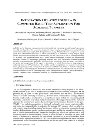 International Journal of Computer Science and Engineering Survey (IJCSES), Vol.15, No. 1, February 2024
DOI: 10.5121/ijcses.2024.15101 1
INTEGRATION OF LATEX FORMULA IN
COMPUTER-BASED TEST APPLICATION FOR
ACADEMIC PURPOSES
Ikechukwu E.Onyenwe, Ebele Onyedinma, Onyedika O.Ikechukwu- Onyenwe,
Obinna Agbata, and Faustinah N. Tubo
Department of Computer Science, Nnamdi Azikiwe University, Awka, Nigeria.
ABSTRACT
LaTeX is a free document preparation system that handles the typesetting of mathematical expressions
smoothly and elegantly. It has become the standard format for creating and publishing research articles in
mathematics and many scientific fields. Computer-based testing (CBT) has become widespread in recent
years. Most establishments now use it to deliver assessments as an alternative to using the pen- paper
method. To deliver an assessment, the examiner would first add a new exam or edit an existing exam using
a CBT editor. Thus, the implementation of CBT should comprise both support for setting and administering
questions. Existing CBT applications used in the academic space lacks the capacity to handle advanced
formulas, programming codes, and tables, thereby resorting to converting them into images which takes a
lot of time and storage space. In this paper, we discuss how we solvde this problem by integrating latex
technology into our CBT applications. This enables seamless manipulation and accurate rendering of
tables, programming codes, and equations to increase readability and clarity on both the setting and
administering of questions platforms. Furthermore, this implementation has reduced drastically the sizes of
system resources allocated to converting tables, codes, and equations to images. Those in mathematics,
statistics, computer science, engineering, chemistry, etc. will find this application useful.
KEYWORDS
LaTeX,CBT,Mathematicalformulas,Programmingcodes,Tables.
1. INTRODUCTION
The use of computers to deliver and mark school assessment is likely to grow in the future:
In2004,a speech by the head of the Qualifications and Curriculum Authority for England (QCA)
proposed that, by 2009, “all new qualifications” and “most GCSEs, AS and A2 examinations
should be available optionally on-screen” [1]. In recent times, computer-based testing (CBT) has
become widely used as an alternative to using the pen-paper method for conducting general
knowledge assessments on a subject matter. It was used in a few stages of assessments, such as in
education for semester/term quizzes, but as the requirements increased drastically in the post-
COVID-19 era including competition, professional, and employment exams; which are used to
analyse the knowledge and skills of candidates. For instance, CBT promises a fast, cost-effective,
and objective way of sampling students’ performance without overburdening (or even involving)
teachers. In Examination boards, it seeks to minimize costs, and has the potential to eliminate the
cost of printing papers and securely transporting them between schools and markers, and as well
remove the need for manual marking. Moreso, it offers the hope of improving the nature and
quality of assessment by increasing the range of task types that can be set in high stakes. Apart
from the above highlightde hallmarks of CBT, and the provision of platform for conducting mass
examinations, it also streamlines the examination process and certification conducted in multiple
 