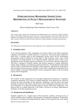 International Journal of Managing Value and Supply Chains (IJMVSC) Vol.15, No.1, March 2024
DOI:10.5121/ijmvsc.2024.15104 33
STREAMLINING ROADSIDE INSPECTION
REPORTING IN FLEET MANAGEMENT SYSTEMS
Sahil Nyati
Director Engineering, Maven Machines, Austin, Texas, USA
ABSTRACT
This research paper explores the development and implementation of an enhanced roadside inspection
feature within a fleet management system. The focus is on the integration of a new form within the driver
application, facilitating the streamlined reporting of roadside inspections. The feature allows drivers to
input, transmit, and store key data relevant to inspections, aiding compliance and operational efficiency.
KEYWORDS
Fleet Management, Roadside Inspection, Data Integration, Driver Application, Real-Time Reporting.
1. INTRODUCTION
In the evolving landscape of fleet management, the need for effective and efficient regulatory
compliance, particularly in roadside inspections, is paramount. The research paper authored by
Sahil Nyati, a seasoned expert in fleet management systems, delves into the technological
advancements aimed at refining this critical aspect of fleet operations. With a focus on the
development and implementation of an enhanced roadside inspection feature within a fleet
management system, the paper explores the integration of a novel form in the driver application.
This form is designed to facilitate seamless and accurate reporting of roadside inspections,
thereby aiding compliance, and enhancing operational efficiency. The introduction of this digital
solution marks a pivotal shift from traditional manual processes, addressing the challenges of
time consumption and inaccuracies. The paper is set to offer a comprehensive exploration of the
feature's design, its practical implementation, and the consequential impact on the overarching
process of fleet management.
2. OVERVIEW
The evolution of fleet management has increasingly emphasized the importance of regulatory
compliance, particularly in the context of roadside inspections. Such inspections are critical for
ensuring the safety and legality of fleet operations, mandating a need for precise and timely
reporting of inspection data. Recent advancements in fleet management technology have led to
the development of an enhanced roadside inspection feature within driver applications. This
paper provides an in-depth exploration of this feature, focusing on its design, implementation,
and impact on the fleet management process.
2.1. Background and Significance
Roadside inspections are a regular aspect of fleet operations, entailing a thorough review of
vehicle conditions, driver compliance, and adherence to transportation regulations. Traditionally,
the process of recording and communicating the details of such inspections has been manual,
 