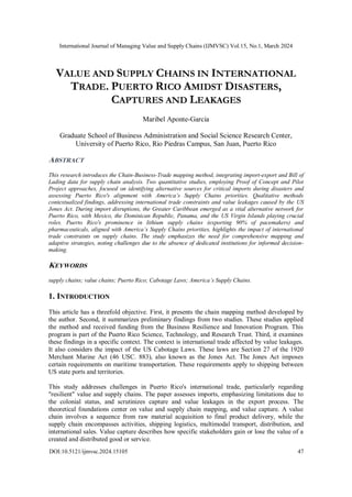 International Journal of Managing Value and Supply Chains (IJMVSC) Vol.15, No.1, March 2024
DOI:10.5121/ijmvsc.2024.15105 47
VALUE AND SUPPLY CHAINS IN INTERNATIONAL
TRADE. PUERTO RICO AMIDST DISASTERS,
CAPTURES AND LEAKAGES
Maribel Aponte-Garcia
Graduate School of Business Administration and Social Science Research Center,
University of Puerto Rico, Rio Piedras Campus, San Juan, Puerto Rico
ABSTRACT
This research introduces the Chain-Business-Trade mapping method, integrating import-export and Bill of
Lading data for supply chain analysis. Two quantitative studies, employing Proof of Concept and Pilot
Project approaches, focused on identifying alternative sources for critical imports during disasters and
assessing Puerto Rico's alignment with America’s Supply Chains priorities. Qualitative methods
contextualized findings, addressing international trade constraints and value leakages caused by the US
Jones Act. During import disruptions, the Greater Caribbean emerged as a vital alternative network for
Puerto Rico, with Mexico, the Dominican Republic, Panama, and the US Virgin Islands playing crucial
roles. Puerto Rico's prominence in lithium supply chains (exporting 90% of pacemakers) and
pharmaceuticals, aligned with America’s Supply Chains priorities, highlights the impact of international
trade constraints on supply chains. The study emphasizes the need for comprehensive mapping and
adaptive strategies, noting challenges due to the absence of dedicated institutions for informed decision-
making.
KEYWORDS
supply chains; value chains; Puerto Rico; Cabotage Laws; America’s Supply Chains.
1. INTRODUCTION
This article has a threefold objective. First, it presents the chain mapping method developed by
the author. Second, it summarizes preliminary findings from two studies. These studies applied
the method and received funding from the Business Resilience and Innovation Program. This
program is part of the Puerto Rico Science, Technology, and Research Trust. Third, it examines
these findings in a specific context. The context is international trade affected by value leakages.
It also considers the impact of the US Cabotage Laws. These laws are Section 27 of the 1920
Merchant Marine Act (46 USC. 883), also known as the Jones Act. The Jones Act imposes
certain requirements on maritime transportation. These requirements apply to shipping between
US state ports and territories.
This study addresses challenges in Puerto Rico's international trade, particularly regarding
"resilient" value and supply chains. The paper assesses imports, emphasizing limitations due to
the colonial status, and scrutinizes capture and value leakages in the export process. The
theoretical foundations center on value and supply chain mapping, and value capture. A value
chain involves a sequence from raw material acquisition to final product delivery, while the
supply chain encompasses activities, shipping logistics, multimodal transport, distribution, and
international sales. Value capture describes how specific stakeholders gain or lose the value of a
created and distributed good or service.
 