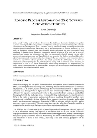 International Journal of Software Engineering & Applications (IJSEA), Vol.15, No.1, January 2024
DOI: 10.5121/ijsea.2024.15102 9
ROBOTIC PROCESS AUTOMATION (RPA) TOWARDS
AUTOMATION TESTING
Rohit Khankhoje
Independent Researcher Avon, Indiana, USA
ABSTRACT
In the rapidly evolving realm of software development, Robotic Process Automation (RPA) has emerged as
a pivotal technology that holds the potential to redefine the landscape of automation testing. This scholarly
article delves into the integration of RPA within the realm of automation testing, elucidating its capacity to
augment efficiency and precision. The primary aim of this investigation is to evaluate the efficacy of RPA
tools in automating repetitive and time-consuming testing procedures that have traditionally been
conducted by human testers. Through a comparative analysis of diverse RPA tools and a series of
empirical case studies, we substantiate how RPA can substantially diminish manual exertion while
concurrently expanding coverage and dependability in test scenarios. Our findings reveal that RPA, when
effectively implemented, not only expedites the testing cycle but also contributes to the production of more
robust and dependable software products. The article concludes by deliberating on the broader
implications of these findings for the field of software testing, with an emphasis on the necessity for
organizations to adapt to RPA-driven methodologies. This scholarly investigation lays the groundwork for
future research endeavors aimed at optimizing RPA strategies and their integration with other emerging
technologies in the realm of automation testing.
KEYWORDS
Robotic process automation, Test Automation, Quality Assurance, Testing
INTRODUCTION
In the ever-changing and fast-paced world of software development, Robotic Process Automation
(RPA) has emerged as a revolutionary force, reshaping the conventional approaches to numerous
IT processes. At its essence, RPA is a technology that facilitates the automation of repetitive and
mundane tasks through 'bots' or digital workers, thus streamlining workflows and augmenting
efficiency. Its impact is particularly noteworthy in the domain of software testing, an area that has
long grappled with the challenges posed by manual testing methodologies.The need to explore
RPA in the realm of automation testing arises from an escalating demand for quicker, more
accurate, and cost-effective testing solutions. In an industry where time-to-market and product
quality are of paramount importance, the potential of RPA to automate intricate, repetitive testing
processes cannot be overstated. This exploration is not merely a reflection of a passing trend but a
response to the pressing need for innovative software testing methodologies.
The principal aim of this scholarly article is to comprehensively analyze the role and impact of
RPA in automation testing. Our objective is to evaluate how RPA tools can be effectively
deployed to enhance the efficiency and dependability of testing processes, thereby contributing to
the overall quality of software products. Additionally, this article seeks to identify the challenges
and limitations of RPA in this context, providing a fair and unbiased perspective of its
capabilities.
 