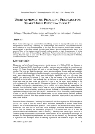 International Journal of Ubiquitous Computing (IJU), Vol.15, No.1, January 2024
DOI: 10.5121/iju.2024.15101 1
USERS APPROACH ON PROVIDING FEEDBACK FOR
SMART HOME DEVICES – PHASE II
Santhosh Pogaku
College of Education, Criminal Justice, and Human Service, University of Cincinnati,
Cincinnati, Ohio
ABSTRACT
Smart Home technology has accomplished extraordinary success in making individuals' lives more
straightforward and relaxing. Technology has recently brought about numerous savvy and refined frame
works that advanced clever living innovation. In this paper, we will investigate the behavioral intention of
user's approach to providing feedback for smart home devices. We will conduct an online survey for a
sample of three to five students selected by simple random sampling to study the user's motto for giving
feedback on smart home devices and their expectations. We have observed that most users are ready to
actively share their input on smart home devices to improve the product's service and quality to fulfill the
user’s needs and make their lives easier.
1. INTRODUCTION
The current market of smart homes projects a global revenue of 85 Billion USD, and the usage is
around 10% worldwide[1]. Smart home technology combines automation interface, monitors, and
sensors [2]. Smart home devices will tend to increase humanity's way of life and many people's
comfort. The looks are deceiving as smart homes aren't considering the user needs and necessities
[3] as several critical challenges related to innovative home technology are yet to be addressed for
smart home development [4]. Smart home technologies should be used more often than they
should, even with specific settings. A clear view of the user's usage of the smart home devices
still needs to be included. User feedback plays a vital role in getting the desired outcome and
helps understand the user needs and what they want to use the smart home devices in the
preferred way to fill the usage gap [4]. The essential features of smart home devices, such as UI,
Networking, and Interface, push users to revisit or re-think the existing feedback approaches. For
instance, from the feedback sender point of view, we have yet to determine to what extent the users
using the smart home technology genuinely provide feedback to the devices during their daily
routines regarding their personal space as it's a sensitive area. From the feedback receiver's point
of view, we are still determining what information the receiver needs from the feedback provided
to improve his products. This paper studies the user's behavioral intention of giving feedback on
smart home devices.
Innovative home solutions are constantly interconnected, and the ecosystem has different types of
devices, and a few of them are sensors where no human intervention is needed. Smart home
products are different from regular products. These products are present in the living space of
humankind. Yet, these devices even care for us, bringing a brand-new facet to such feedback.
Hence, from the industry and researchers' perspective, it is evident that there is a need for
research to build excellent feedback tools or models[5]. The long-term research goal would be to
construct group-based feedback solutions for smart devices. At the beginning of the design, the
software and the engineering requirements will define the user feedback [6]. The feedback design
is significant and developed based on existing experiences and would be helpful for future
 