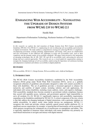 International Journal of Web & Semantic Technology (IJWesT) Vol.15, No.1, January 2024
DOI: 10.5121/ijwest.2024.15101 1
ENHANCING WEB ACCESSIBILITY - NAVIGATING
THE UPGRADE OF DESIGN SYSTEMS
FROM WCAG 2.0 TO WCAG 2.1
Hardik Shah
Department of Information Technology, Rochester Institute of Technology, USA
ABSTRACT
In this research, we explore the vital transition of Design Systems from Web Content Accessibility
Guidelines (WCAG) 2.0 to WCAG 2.1, emphasizing its role in enhancing web accessibility and inclusivity
in digital environments. The study outlines a comprehensive strategy for achieving WCAG 2.1 compliance,
encompassing assessment, strategic planning, implementation, and testing, with a focus on collaboration
and user involvement. It also addresses the challenges in using web accessibility tools, such as their
complexity and the dynamic nature of accessibility standards. The paper looks forward to the integration
of emerging technologies like AI, ML, NLP, VR, and AR in accessibility tools, advocating for universal
design and user-centered approaches. This research acts as a crucial guide for organizations aiming to
navigate the changing landscape of web accessibility, underscoring the importance of continuous learning
and adaptation to maintain and enhance accessibility in digital platforms.
KEYWORDS
Web accessibility, WCAG 2.1, Design Systems, Web accessibility tools, Artificial Intelligence
1. INTRODUCTION
The WCAG (Web Content Accessibility Guidelines), established by the Web Accessibility
Initiative (WAI) group under World Wide Web Consortium (W3C), serves as a globally
recognized collection of guidelines and principles designed to make web content accessible to
those with disabilities. This set of guidelines provides a structured approach to enhance the
inclusivity and usability of digital content, including websites and web applications, for
individuals with various disabilities, including visual, auditory, motor, and cognitive challenges.
Web accessibility standards have become essential to government website compliance because
they accord with equitable access, inclusion, and government agencies' legal responsibility to
serve all residents [1], [2]. WCAG 2.1 significantly improves web accessibility requirements,
expanding on the foundation established by WCAG 2.0. A critical component of the new criteria
is that they address the changing landscape of digital interactions, with a particular emphasis on
mobile accessibility. In today's world, when mobile devices are omnipresent, WCAG 2.1
recognizes this trend and provides criteria explicitly geared toward mobile platforms [3]. A
significant success requirement, for example, is ensuring that all functionality can be accessed via
touch gestures recognizing the widespread use of touchscreens on smartphones and tablets. This
is especially important in situations where individuals with motor disabilities rely primarily on
touch-based interactions to navigate and interact with digital material.
 