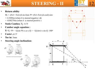 STEERING - II 12.
• Return ability
Mv = -(Fzl + Fzr) (d sin δ)sin Ѱ+ (Fzl -Fzr) (d cosδ) sinν
= 2.230Nm (when δ is steered negative ) &
= -0.8827Nm (when δ is steered positive )
• Static Camber, Υ̻: 0.75
• Camber angle equation :
Υ=Υ̻+ Ѱ+ −1[(sin Ѱ) x co s δ] + −1[(sinν) x sin δ] -180ο
• Caster ,ν: 5ο
• Toe in: 3mm
• Steering angle inclination:
 