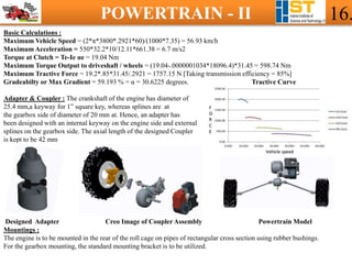 POWERTRAIN - II 16.
Basic Calculations :
Maximum Vehicle Speed = (2*π*3800*.2921*60)/(1000*7.35) = 56.93 km/h
Maximum Acceleration = 550*32.2*10/12.11*661.38 = 6.7 m/s2
Torque at Clutch = Te-Ie αe = 19.04 Nm
Maximum Torque Output to driveshaft / wheels = (19.04-.0000001034*18096.4)*31.45 = 598.74 Nm
Maximum Tractive Force = 19.2*.85*31.45/.2921 = 1757.15 N [Taking transmission efficiency = 85%]
Gradeabilty or Max Gradient = 59.193 % = α = 30.6225 degrees. Tractive Curve
Adapter & Coupler : The crankshaft of the engine has diameter of
25.4 mm,a keyway for 1” square key, whereas splines are at
the gearbox side of diameter of 20 mm at. Hence, an adapter has
been designed with an internal keyway on the engine side and external
splines on the gearbox side. The axial length of the designed Coupler
is kept to be 42 mm
Designed Adapter Creo Image of Coupler Assembly Powertrain Model
Mountings :
The engine is to be mounted in the rear of the roll cage on pipes of rectangular cross section using rubber bushings.
For the gearbox mounting, the standard mounting bracket is to be utilized.
 