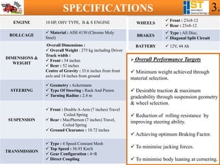 SPECIFICATIONS 3.
ENGINE 10 HP, OHV TYPE, B & S ENGINE
ROLLCAGE
 Material : AISI 4130 (Chromo Moly
Steel)
DIMENSIONS &
WEIGHT
Overall Dimensions :
 Overall Weight : 275 kg including Driver
Track width :
 Front : 54 inches
 Rear : 52 inches
Centre of Gravity : 33.6 inches from front
axle and 14 inches from ground
STEERING
 Geometry : Ackermann
 Type Of Steering : Rack And Pinion
 Turning Radius : 2.4 m
SUSPENSION
 Front : Double A-Arm (7 inches) Travel
Coiled Spring
 Rear : MacPherson (7 inches) Travel,
Coiled Spring
 Ground Clearance : 10.72 inches
TRANSMISSION
 Type : 4 Speed Constant Mesh
 Top Speed : 56.93 Km/h
 Gear Configuration : 4+R
 Direct Coupling
WHEELS
 Front : 23x8-12
 Rear : 23x8-12
BRAKES
 Type : All Disc,
 Diagonal Split Circuit
BATTERY  12V, 44 Ah
 Overall Performance Targets
 Minimum weight achieved through
material selection.
 Desirable traction & maximum
gradeability through suspension geometry
& wheel selection.
 Reduction of rolling resistance by
improving steering ability.
 Achieving optimum Braking Factor.
 To minimise jacking forces.
 To minimise body leaning at cornering.
 
