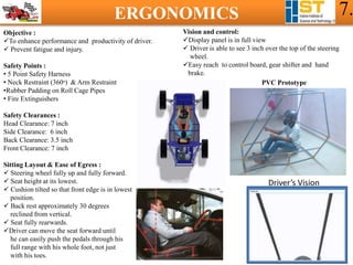 ERGONOMICS 7.
Objective :
To enhance performance and productivity of driver.
 Prevent fatigue and injury.
Safety Points :
• 5 Point Safety Harness
• Neck Restraint (360ᵒ) & Arm Restraint
•Rubber Padding on Roll Cage Pipes
• Fire Extinguishers
Safety Clearances :
Head Clearance: 7 inch
Side Clearance: 6 inch
Back Clearance: 3.5 inch
Front Clearance: 7 inch
Sitting Layout & Ease of Egress :
 Steering wheel fully up and fully forward.
 Seat height at its lowest.
 Cushion tilted so that front edge is in lowest
position.
 Back rest approximately 30 degrees
reclined from vertical.
 Seat fully rearwards.
Driver can move the seat forward until
he can easily push the pedals through his
full range with his whole foot, not just
with his toes.
Vision and control:
Display panel is in full view
 Driver is able to see 3 inch over the top of the steering
wheel.
Easy reach to control board, gear shifter and hand
brake.
PVC Prototype
Driver’s Vision
 