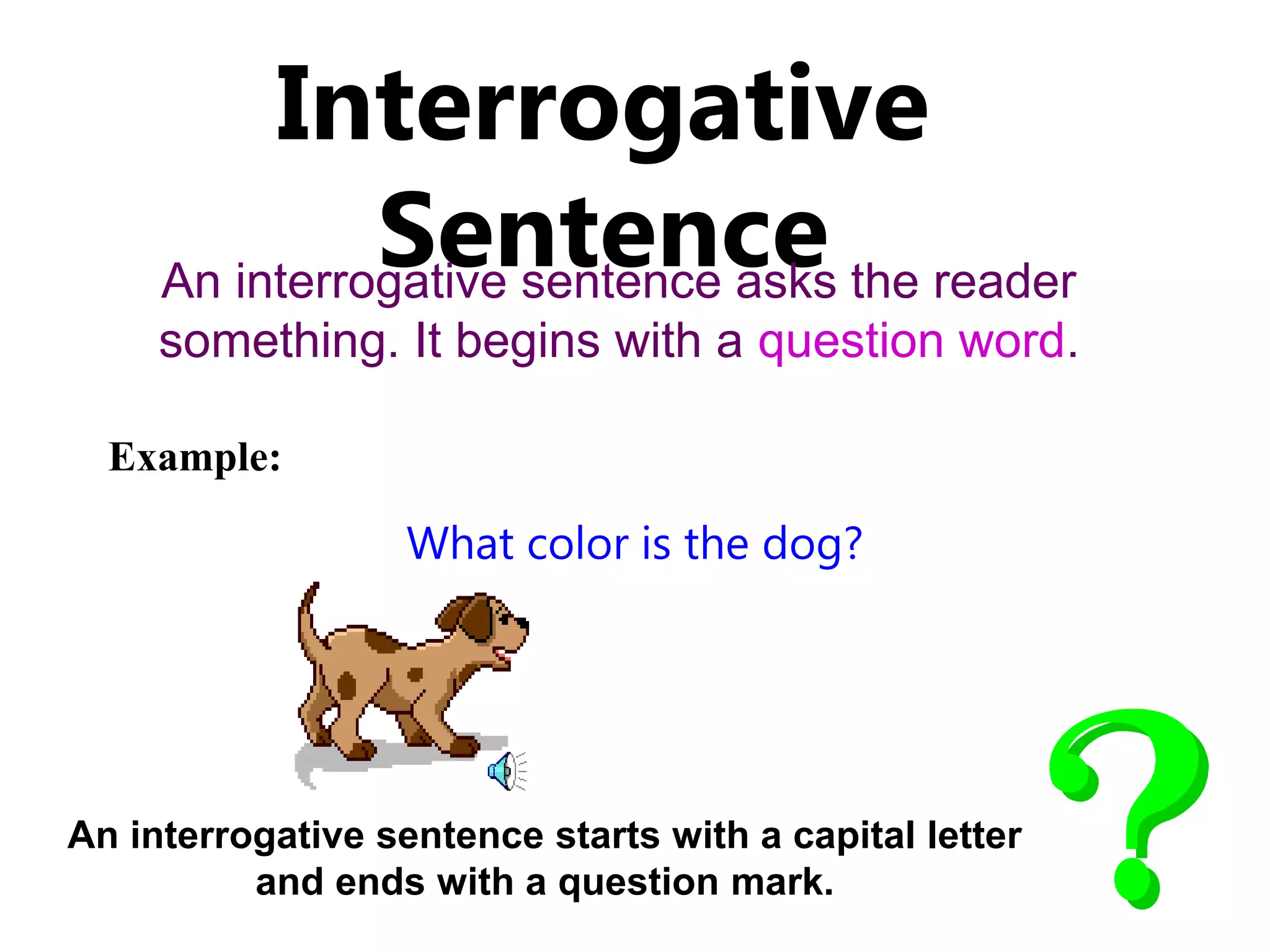 Interrogative
Sentence
An interrogative sentence asks the reader
something. It begins with a question word.
An interrogative sentence starts with a capital letter
and ends with a question mark.
Example:
What color is the dog?
 