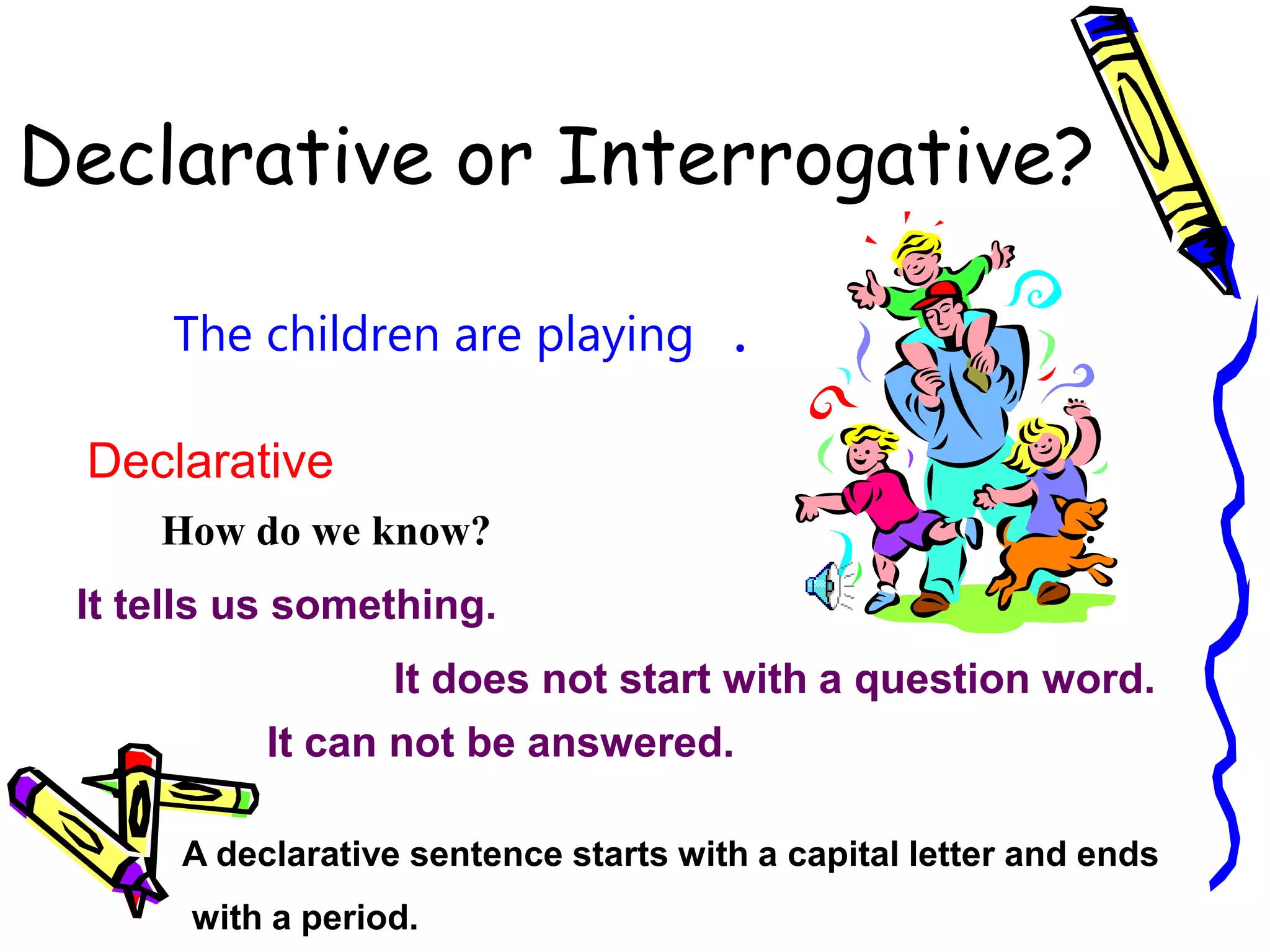 Declarative or Interrogative?
The children are playing
Declarative
How do we know?
It tells us something.
It does not start with a question word.
.
A declarative sentence starts with a capital letter and ends
with a period.
It can not be answered.
 