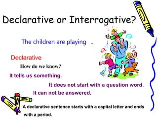 Declarative or Interrogative?
The children are playing
Declarative
How do we know?
It tells us something.
It does not start with a question word.
.
A declarative sentence starts with a capital letter and ends
with a period.
It can not be answered.
 