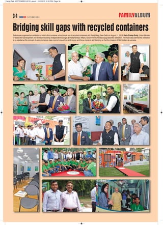 Safeducate organised an exhibition of India’s first container school made out of recycled containers at 6 Rajaji Marg, New Delhi on August 11, 2015.Rajiv Pratap Rudy, Union Minister
of State Skill Development and Entrepreneurship (Independent Charge) & Parliamentary Affairs, Government of India inaugurated the exhibition.The main idea behind this exhibition
is to popularise the concept of using container class rooms to save time and money and focus more on skill training, so that the mission of Skill India is a success.
Bridging skill gaps with recycled containers
FAMILYALBUM3 4 CARGOTALK SEPTEMBER 2015
Cargo Talk SEPTEMBER-2015:Layout 1 9/1/2015 2:20 PM Page 34
 
