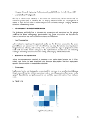 Computer Science & Engineering: An International Journal (CSEIJ), Vol 15, No 1, February 2025
51
• User Interface Development:
Provide an intuitive user interface so that users can communicate with the smoke and fire
detection system.Create an interface that can display detection results and take in photos or
videos as input.Provide tools for monitoring detection confidence ratings, changing detection
thresholds, and handling alarms.
• Integration with Makesense and Roboflow
Use Makesense and Roboflow to integrate data preparation and annotation into the training
workflow.For dataset maintenance, augmentation, and format conversion, use Roboflow.To
improve annotations and confirm label correctness, use Makesense.
• User Examination:
Allow testers to experience the operational smoke and fire detection system.Give the testers
preestablished test scenarios to work with while they are doing the tests.Get tester input about
the performance, efficacy, and usability of the system.Utilize the input to pinpoint areas that
need work and make iterative changes to the implementation.include tools for controlling
warnings, monitoring detection confidence ratings, and changing detection thresholds.
• Refinement and Optimization
Adjust the implementation iteratively in response to user testing input.Optimize the YOLOv5
model even further to boost robustness and detection accuracy.For real-time deployment,
optimize the system's performance and resource use.
• Deployment:
Implemented smoke and fire detection system should be put to use in an actual setting.Make sure
there is a smooth interface with any current networks or surveillance systems.Keep an eye on the
system's dependability and performance in use, and take appropriate action when problems
occur.
6. RESULTS
Fig.6.1.Confusion Matrix
 