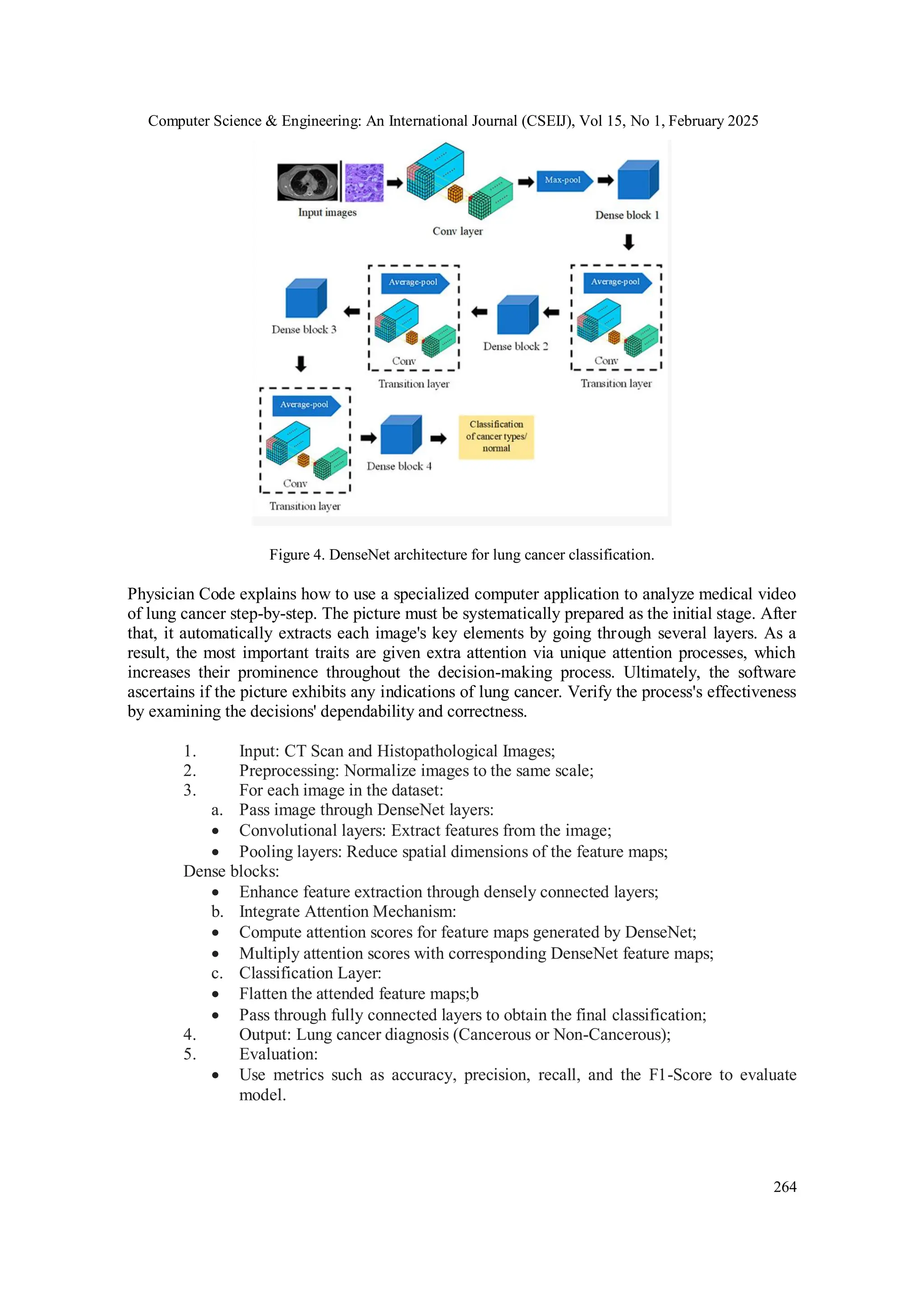 Computer Science & Engineering: An International Journal (CSEIJ), Vol 15, No 1, February 2025
264
Figure 4. DenseNet architecture for lung cancer classification.
Physician Code explains how to use a specialized computer application to analyze medical video
of lung cancer step-by-step. The picture must be systematically prepared as the initial stage. After
that, it automatically extracts each image's key elements by going through several layers. As a
result, the most important traits are given extra attention via unique attention processes, which
increases their prominence throughout the decision-making process. Ultimately, the software
ascertains if the picture exhibits any indications of lung cancer. Verify the process's effectiveness
by examining the decisions' dependability and correctness.
1. Input: CT Scan and Histopathological Images;
2. Preprocessing: Normalize images to the same scale;
3. For each image in the dataset:
a. Pass image through DenseNet layers:
 Convolutional layers: Extract features from the image;
 Pooling layers: Reduce spatial dimensions of the feature maps;
Dense blocks:
 Enhance feature extraction through densely connected layers;
b. Integrate Attention Mechanism:
 Compute attention scores for feature maps generated by DenseNet;
 Multiply attention scores with corresponding DenseNet feature maps;
c. Classification Layer:
 Flatten the attended feature maps;b
 Pass through fully connected layers to obtain the final classification;
4. Output: Lung cancer diagnosis (Cancerous or Non-Cancerous);
5. Evaluation:
 Use metrics such as accuracy, precision, recall, and the F1-Score to evaluate
model.
 