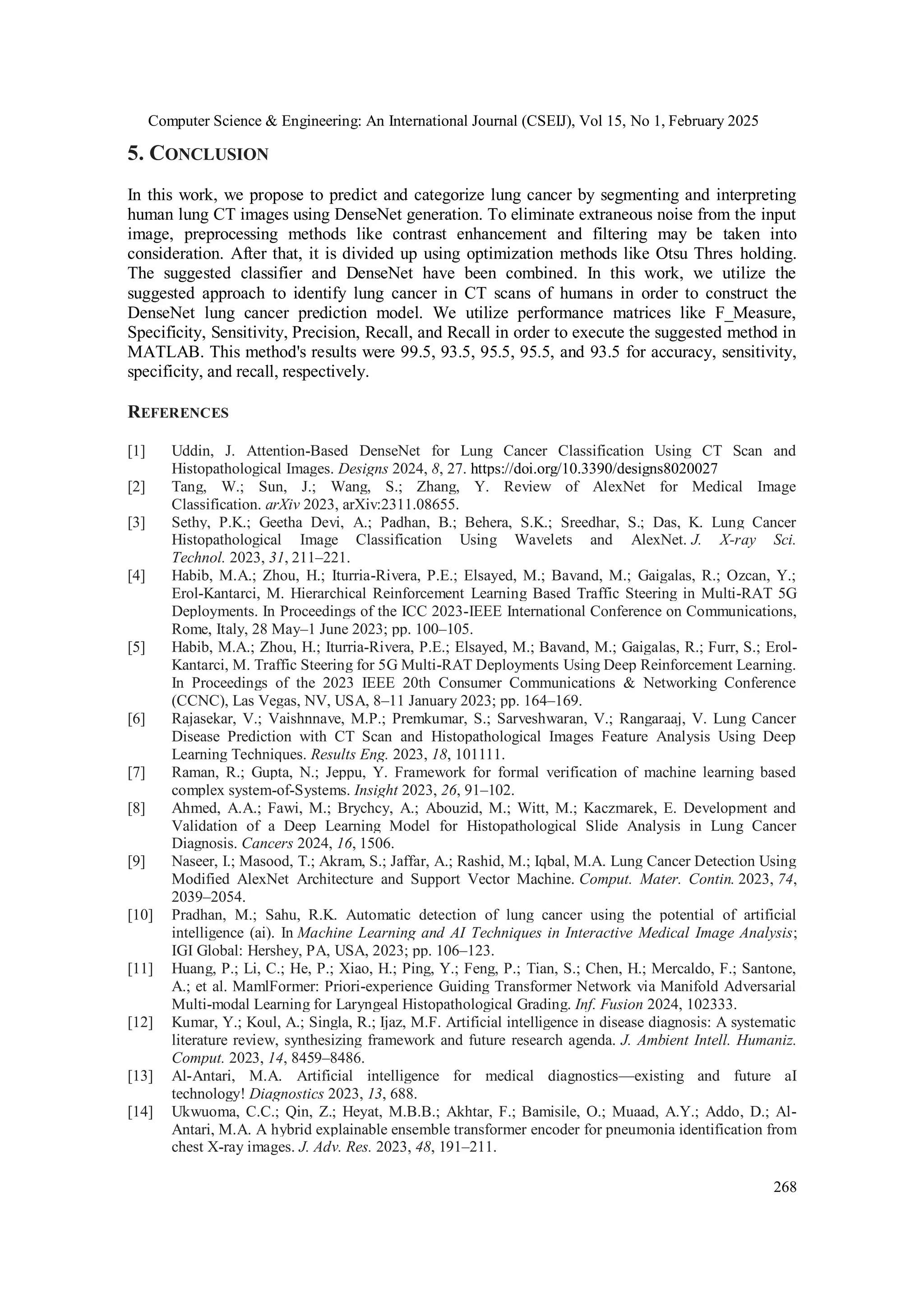 Computer Science & Engineering: An International Journal (CSEIJ), Vol 15, No 1, February 2025
268
5. CONCLUSION
In this work, we propose to predict and categorize lung cancer by segmenting and interpreting
human lung CT images using DenseNet generation. To eliminate extraneous noise from the input
image, preprocessing methods like contrast enhancement and filtering may be taken into
consideration. After that, it is divided up using optimization methods like Otsu Thres holding.
The suggested classifier and DenseNet have been combined. In this work, we utilize the
suggested approach to identify lung cancer in CT scans of humans in order to construct the
DenseNet lung cancer prediction model. We utilize performance matrices like F_Measure,
Specificity, Sensitivity, Precision, Recall, and Recall in order to execute the suggested method in
MATLAB. This method's results were 99.5, 93.5, 95.5, 95.5, and 93.5 for accuracy, sensitivity,
specificity, and recall, respectively.
REFERENCES
[1] Uddin, J. Attention-Based DenseNet for Lung Cancer Classification Using CT Scan and
Histopathological Images. Designs 2024, 8, 27. https://doi.org/10.3390/designs8020027
[2] Tang, W.; Sun, J.; Wang, S.; Zhang, Y. Review of AlexNet for Medical Image
Classification. arXiv 2023, arXiv:2311.08655.
[3] Sethy, P.K.; Geetha Devi, A.; Padhan, B.; Behera, S.K.; Sreedhar, S.; Das, K. Lung Cancer
Histopathological Image Classification Using Wavelets and AlexNet. J. X-ray Sci.
Technol. 2023, 31, 211–221.
[4] Habib, M.A.; Zhou, H.; Iturria-Rivera, P.E.; Elsayed, M.; Bavand, M.; Gaigalas, R.; Ozcan, Y.;
Erol-Kantarci, M. Hierarchical Reinforcement Learning Based Traffic Steering in Multi-RAT 5G
Deployments. In Proceedings of the ICC 2023-IEEE International Conference on Communications,
Rome, Italy, 28 May–1 June 2023; pp. 100–105.
[5] Habib, M.A.; Zhou, H.; Iturria-Rivera, P.E.; Elsayed, M.; Bavand, M.; Gaigalas, R.; Furr, S.; Erol-
Kantarci, M. Traffic Steering for 5G Multi-RAT Deployments Using Deep Reinforcement Learning.
In Proceedings of the 2023 IEEE 20th Consumer Communications & Networking Conference
(CCNC), Las Vegas, NV, USA, 8–11 January 2023; pp. 164–169.
[6] Rajasekar, V.; Vaishnnave, M.P.; Premkumar, S.; Sarveshwaran, V.; Rangaraaj, V. Lung Cancer
Disease Prediction with CT Scan and Histopathological Images Feature Analysis Using Deep
Learning Techniques. Results Eng. 2023, 18, 101111.
[7] Raman, R.; Gupta, N.; Jeppu, Y. Framework for formal verification of machine learning based
complex system-of-Systems. Insight 2023, 26, 91–102.
[8] Ahmed, A.A.; Fawi, M.; Brychcy, A.; Abouzid, M.; Witt, M.; Kaczmarek, E. Development and
Validation of a Deep Learning Model for Histopathological Slide Analysis in Lung Cancer
Diagnosis. Cancers 2024, 16, 1506.
[9] Naseer, I.; Masood, T.; Akram, S.; Jaffar, A.; Rashid, M.; Iqbal, M.A. Lung Cancer Detection Using
Modified AlexNet Architecture and Support Vector Machine. Comput. Mater. Contin. 2023, 74,
2039–2054.
[10] Pradhan, M.; Sahu, R.K. Automatic detection of lung cancer using the potential of artificial
intelligence (ai). In Machine Learning and AI Techniques in Interactive Medical Image Analysis;
IGI Global: Hershey, PA, USA, 2023; pp. 106–123.
[11] Huang, P.; Li, C.; He, P.; Xiao, H.; Ping, Y.; Feng, P.; Tian, S.; Chen, H.; Mercaldo, F.; Santone,
A.; et al. MamlFormer: Priori-experience Guiding Transformer Network via Manifold Adversarial
Multi-modal Learning for Laryngeal Histopathological Grading. Inf. Fusion 2024, 102333.
[12] Kumar, Y.; Koul, A.; Singla, R.; Ijaz, M.F. Artificial intelligence in disease diagnosis: A systematic
literature review, synthesizing framework and future research agenda. J. Ambient Intell. Humaniz.
Comput. 2023, 14, 8459–8486.
[13] Al-Antari, M.A. Artificial intelligence for medical diagnostics—existing and future aI
technology! Diagnostics 2023, 13, 688.
[14] Ukwuoma, C.C.; Qin, Z.; Heyat, M.B.B.; Akhtar, F.; Bamisile, O.; Muaad, A.Y.; Addo, D.; Al-
Antari, M.A. A hybrid explainable ensemble transformer encoder for pneumonia identification from
chest X-ray images. J. Adv. Res. 2023, 48, 191–211.
 