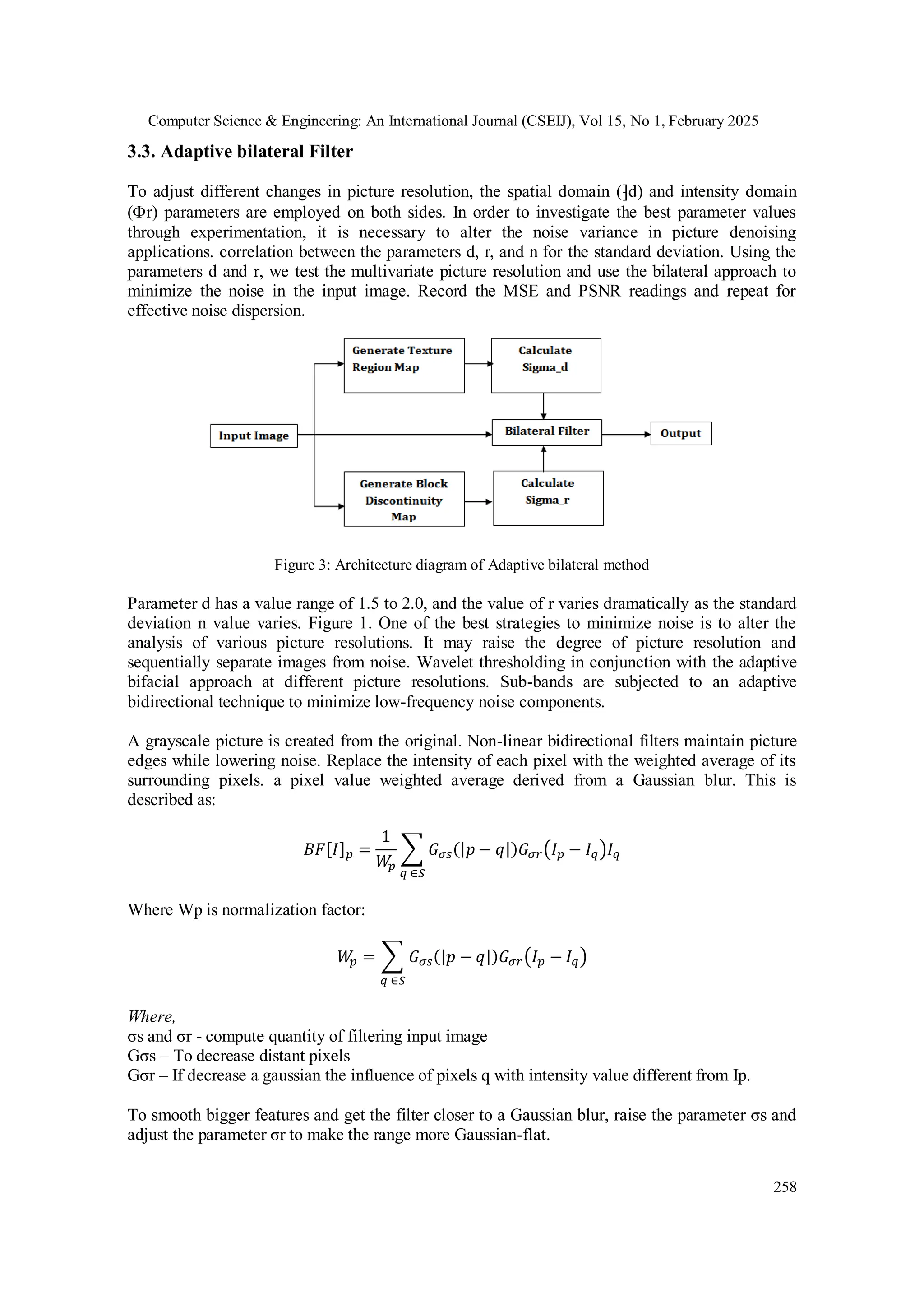 Computer Science & Engineering: An International Journal (CSEIJ), Vol 15, No 1, February 2025
258
3.3. Adaptive bilateral Filter
To adjust different changes in picture resolution, the spatial domain (⁆d) and intensity domain
(r) parameters are employed on both sides. In order to investigate the best parameter values
through experimentation, it is necessary to alter the noise variance in picture denoising
applications. correlation between the parameters d, r, and n for the standard deviation. Using the
parameters d and r, we test the multivariate picture resolution and use the bilateral approach to
minimize the noise in the input image. Record the MSE and PSNR readings and repeat for
effective noise dispersion.
Figure 3: Architecture diagram of Adaptive bilateral method
Parameter d has a value range of 1.5 to 2.0, and the value of r varies dramatically as the standard
deviation n value varies. Figure 1. One of the best strategies to minimize noise is to alter the
analysis of various picture resolutions. It may raise the degree of picture resolution and
sequentially separate images from noise. Wavelet thresholding in conjunction with the adaptive
bifacial approach at different picture resolutions. Sub-bands are subjected to an adaptive
bidirectional technique to minimize low-frequency noise components.
A grayscale picture is created from the original. Non-linear bidirectional filters maintain picture
edges while lowering noise. Replace the intensity of each pixel with the weighted average of its
surrounding pixels. a pixel value weighted average derived from a Gaussian blur. This is
described as:
𝐵𝐹[𝐼]𝑝 =
1
𝑊
𝑝
∑ 𝐺𝜎𝑠(|𝑝 − 𝑞|)𝐺𝜎𝑟(𝐼𝑝 − 𝐼𝑞)𝐼𝑞
𝑞 ∈𝑆
Where Wp is normalization factor:
𝑊
𝑝 = ∑ 𝐺𝜎𝑠(|𝑝 − 𝑞|)𝐺𝜎𝑟(𝐼𝑝 − 𝐼𝑞)
𝑞 ∈𝑆
Where,
σs and σr - compute quantity of filtering input image
Gσs – To decrease distant pixels
Gσr – If decrease a gaussian the influence of pixels q with intensity value different from Ip.
To smooth bigger features and get the filter closer to a Gaussian blur, raise the parameter σs and
adjust the parameter σr to make the range more Gaussian-flat.
 