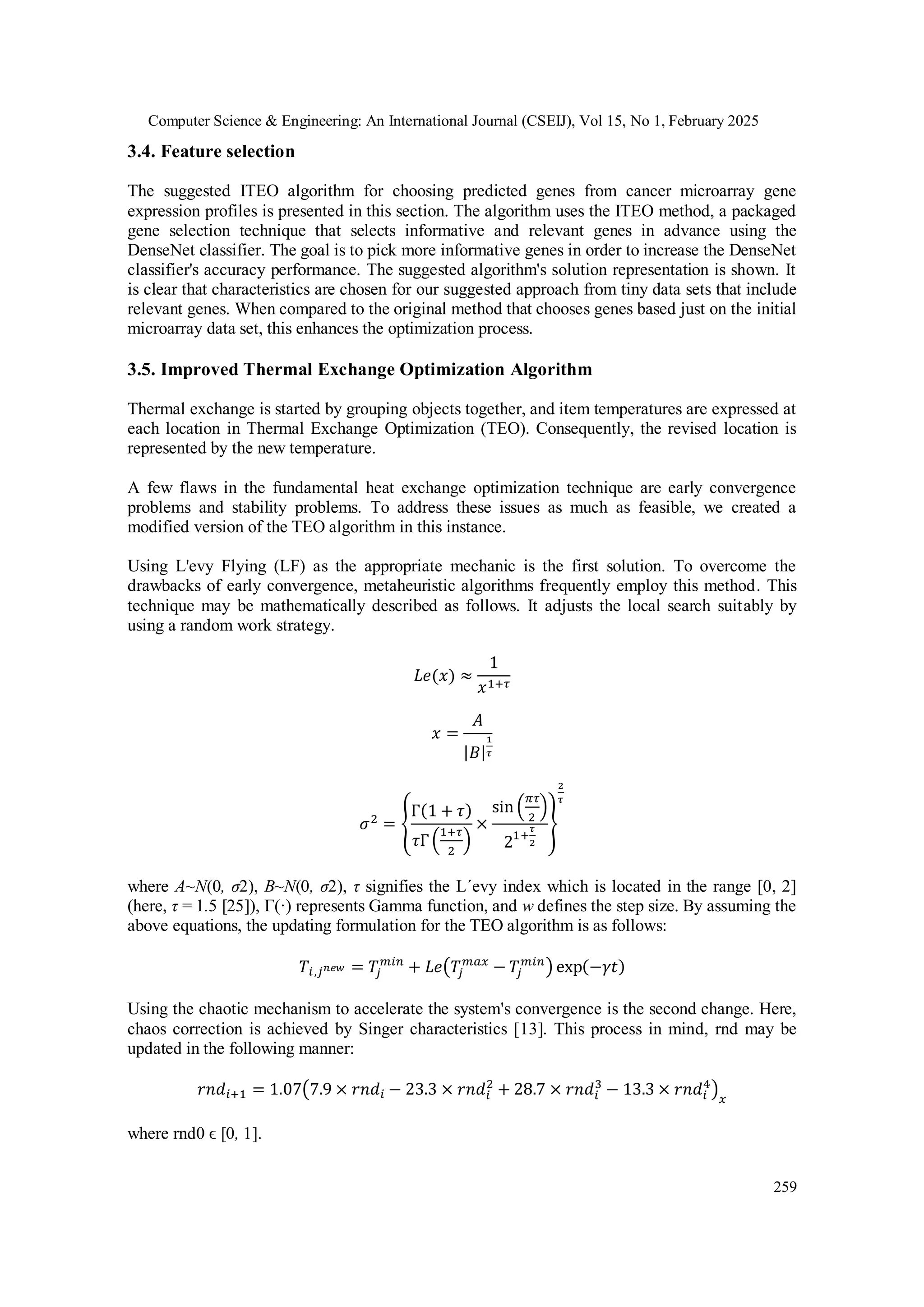 Computer Science & Engineering: An International Journal (CSEIJ), Vol 15, No 1, February 2025
259
3.4. Feature selection
The suggested ITEO algorithm for choosing predicted genes from cancer microarray gene
expression profiles is presented in this section. The algorithm uses the ITEO method, a packaged
gene selection technique that selects informative and relevant genes in advance using the
DenseNet classifier. The goal is to pick more informative genes in order to increase the DenseNet
classifier's accuracy performance. The suggested algorithm's solution representation is shown. It
is clear that characteristics are chosen for our suggested approach from tiny data sets that include
relevant genes. When compared to the original method that chooses genes based just on the initial
microarray data set, this enhances the optimization process.
3.5. Improved Thermal Exchange Optimization Algorithm
Thermal exchange is started by grouping objects together, and item temperatures are expressed at
each location in Thermal Exchange Optimization (TEO). Consequently, the revised location is
represented by the new temperature.
A few flaws in the fundamental heat exchange optimization technique are early convergence
problems and stability problems. To address these issues as much as feasible, we created a
modified version of the TEO algorithm in this instance.
Using L'evy Flying (LF) as the appropriate mechanic is the first solution. To overcome the
drawbacks of early convergence, metaheuristic algorithms frequently employ this method. This
technique may be mathematically described as follows. It adjusts the local search suitably by
using a random work strategy.
𝐿𝑒(𝑥) ≈
1
𝑥1+𝜏
𝑥 =
𝐴
|𝐵|
1
𝜏
𝜎2
= {
Γ(1 + 𝜏)
𝜏Γ(
1+𝜏
2
)
×
sin (
𝜋𝜏
2
)
21+
𝜏
2
}
2
𝜏
where A~N(0, σ2), B~N(0, σ2), τ signifies the L´evy index which is located in the range [0, 2]
(here, τ = 1.5 [25]), Γ(·) represents Gamma function, and w defines the step size. By assuming the
above equations, the updating formulation for the TEO algorithm is as follows:
𝑇𝑖,𝑗𝑛𝑒𝑤 = 𝑇
𝑗
𝑚𝑖𝑛
+ 𝐿𝑒(𝑇
𝑗
𝑚𝑎𝑥
− 𝑇
𝑗
𝑚𝑖𝑛
) exp(−𝛾𝑡)
Using the chaotic mechanism to accelerate the system's convergence is the second change. Here,
chaos correction is achieved by Singer characteristics [13]. This process in mind, rnd may be
updated in the following manner:
𝑟𝑛𝑑𝑖+1 = 1.07(7.9 × 𝑟𝑛𝑑𝑖 − 23.3 × 𝑟𝑛𝑑𝑖
2
+ 28.7 × 𝑟𝑛𝑑𝑖
3
− 13.3 × 𝑟𝑛𝑑𝑖
4
)𝑥
where rnd0 ϵ [0, 1].
 