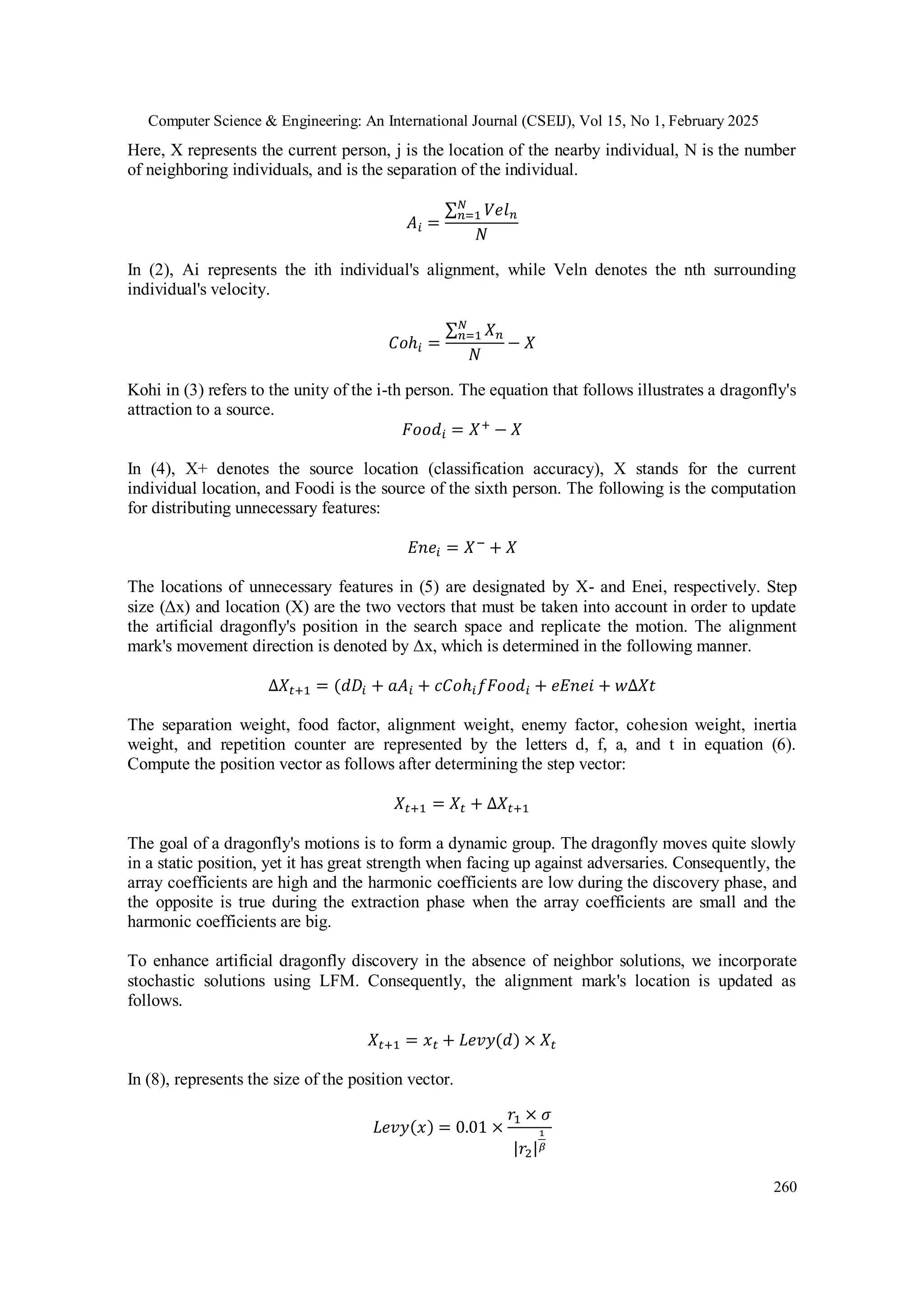 Computer Science & Engineering: An International Journal (CSEIJ), Vol 15, No 1, February 2025
260
Here, X represents the current person, j is the location of the nearby individual, N is the number
of neighboring individuals, and is the separation of the individual.
𝐴𝑖 =
∑ 𝑉𝑒𝑙𝑛
𝑁
𝑛=1
𝑁
In (2), Ai represents the ith individual's alignment, while Veln denotes the nth surrounding
individual's velocity.
𝐶𝑜ℎ𝑖 =
∑ 𝑋𝑛
𝑁
𝑛=1
𝑁
− 𝑋
Kohi in (3) refers to the unity of the i-th person. The equation that follows illustrates a dragonfly's
attraction to a source.
𝐹𝑜𝑜𝑑𝑖 = 𝑋+
− 𝑋
In (4), X+ denotes the source location (classification accuracy), X stands for the current
individual location, and Foodi is the source of the sixth person. The following is the computation
for distributing unnecessary features:
𝐸𝑛𝑒𝑖 = 𝑋− + 𝑋
The locations of unnecessary features in (5) are designated by X- and Enei, respectively. Step
size (Δx) and location (X) are the two vectors that must be taken into account in order to update
the artificial dragonfly's position in the search space and replicate the motion. The alignment
mark's movement direction is denoted by Δx, which is determined in the following manner.
∆𝑋𝑡+1 = (𝑑𝐷𝑖 + 𝑎𝐴𝑖 + 𝑐𝐶𝑜ℎ𝑖𝑓𝐹𝑜𝑜𝑑𝑖 + 𝑒𝐸𝑛𝑒𝑖 + 𝑤∆𝑋𝑡
The separation weight, food factor, alignment weight, enemy factor, cohesion weight, inertia
weight, and repetition counter are represented by the letters d, f, a, and t in equation (6).
Compute the position vector as follows after determining the step vector:
𝑋𝑡+1 = 𝑋𝑡 + ∆𝑋𝑡+1
The goal of a dragonfly's motions is to form a dynamic group. The dragonfly moves quite slowly
in a static position, yet it has great strength when facing up against adversaries. Consequently, the
array coefficients are high and the harmonic coefficients are low during the discovery phase, and
the opposite is true during the extraction phase when the array coefficients are small and the
harmonic coefficients are big.
To enhance artificial dragonfly discovery in the absence of neighbor solutions, we incorporate
stochastic solutions using LFM. Consequently, the alignment mark's location is updated as
follows.
𝑋𝑡+1 = 𝑥𝑡 + 𝐿𝑒𝑣𝑦(𝑑) × 𝑋𝑡
In (8), represents the size of the position vector.
𝐿𝑒𝑣𝑦(𝑥) = 0.01 ×
𝑟1 × 𝜎
|𝑟2|
1
𝛽
 