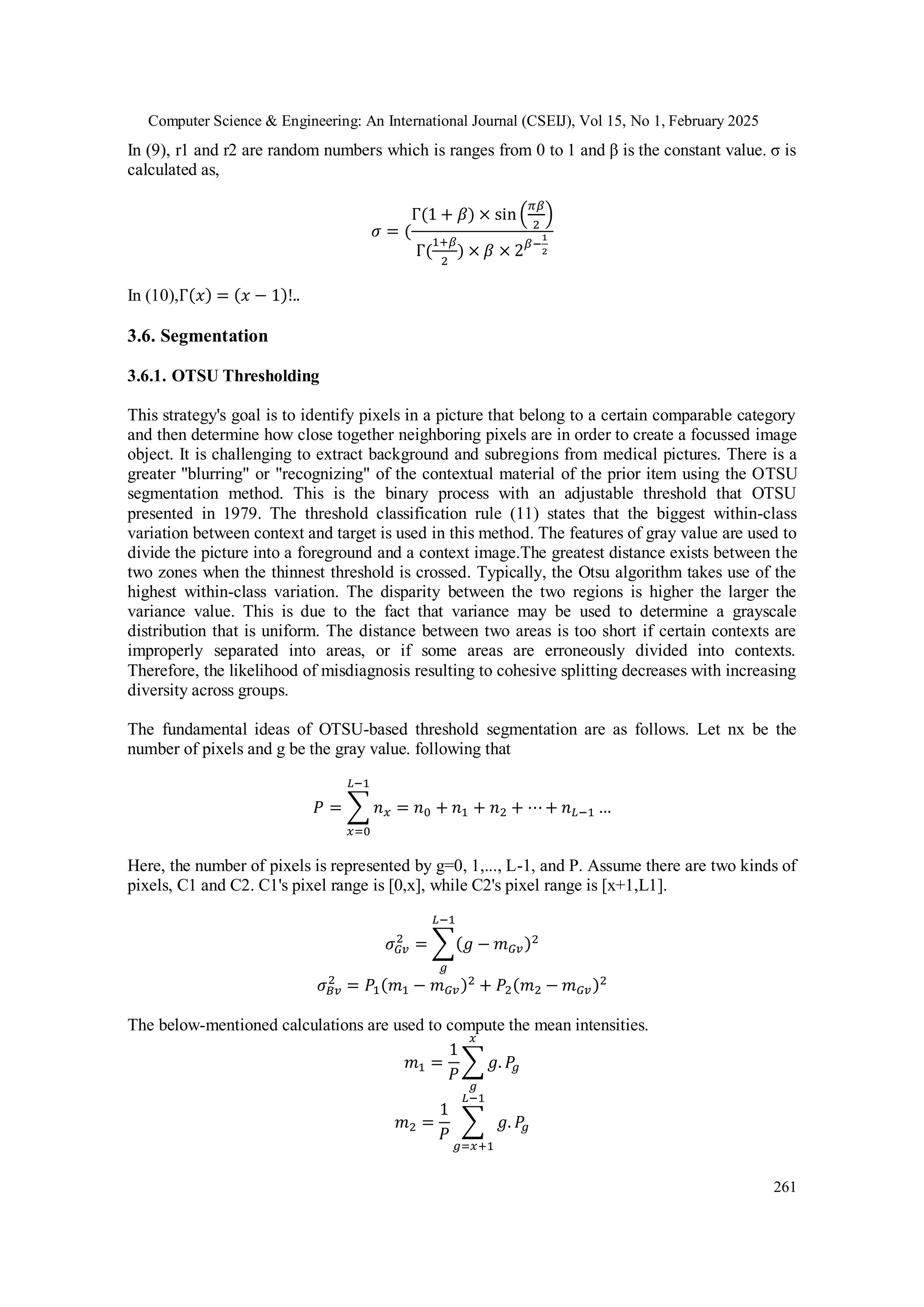 Computer Science & Engineering: An International Journal (CSEIJ), Vol 15, No 1, February 2025
261
In (9), r1 and r2 are random numbers which is ranges from 0 to 1 and β is the constant value. σ is
calculated as,
𝜎 = (
Γ(1 + 𝛽) × sin (
𝜋𝛽
2
)
Γ(
1+𝛽
2
) × 𝛽 × 2𝛽−
1
2
In (10),Γ(𝑥) = (𝑥 − 1)!..
3.6. Segmentation
3.6.1. OTSU Thresholding
This strategy's goal is to identify pixels in a picture that belong to a certain comparable category
and then determine how close together neighboring pixels are in order to create a focussed image
object. It is challenging to extract background and subregions from medical pictures. There is a
greater "blurring" or "recognizing" of the contextual material of the prior item using the OTSU
segmentation method. This is the binary process with an adjustable threshold that OTSU
presented in 1979. The threshold classification rule (11) states that the biggest within-class
variation between context and target is used in this method. The features of gray value are used to
divide the picture into a foreground and a context image.The greatest distance exists between the
two zones when the thinnest threshold is crossed. Typically, the Otsu algorithm takes use of the
highest within-class variation. The disparity between the two regions is higher the larger the
variance value. This is due to the fact that variance may be used to determine a grayscale
distribution that is uniform. The distance between two areas is too short if certain contexts are
improperly separated into areas, or if some areas are erroneously divided into contexts.
Therefore, the likelihood of misdiagnosis resulting to cohesive splitting decreases with increasing
diversity across groups.
The fundamental ideas of OTSU-based threshold segmentation are as follows. Let nx be the
number of pixels and g be the gray value. following that
𝑃 = ∑ 𝑛𝑥 = 𝑛0 + 𝑛1 + 𝑛2 + ⋯+ 𝑛𝐿−1 …
𝐿−1
𝑥=0
Here, the number of pixels is represented by g=0, 1,..., L-1, and P. Assume there are two kinds of
pixels, C1 and C2. C1's pixel range is [0,x], while C2's pixel range is [x+1,L1].
𝜎𝐺𝑣
2
= ∑(𝑔 − 𝑚𝐺𝑣)2
𝐿−1
𝑔
𝜎𝐵𝑣
2
= 𝑃1(𝑚1 − 𝑚𝐺𝑣)2
+ 𝑃2(𝑚2 − 𝑚𝐺𝑣)2
The below-mentioned calculations are used to compute the mean intensities.
𝑚1 =
1
𝑃
∑ 𝑔. 𝑃
𝑔
𝑥
𝑔
𝑚2 =
1
𝑃
∑ 𝑔. 𝑃
𝑔
𝐿−1
𝑔=𝑥+1
 